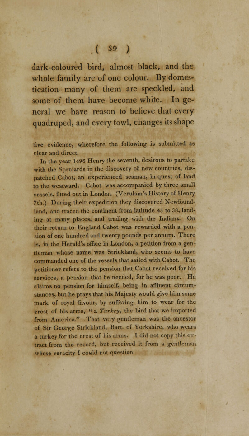 dark-coloured bird, almost black, and the whole family are of one colour. By domes- tication many of them are speckled, and some of them have become white. In ge- neral we have reason to believe that every quadruped, and every fowl, changes its shape tive evidence, wherefore the following is submitted as clear and direct. In the year 1496 Henry the seventh, desirous to partake with the Spaniards in the discovery of new countries, dis- patched Cabot, an experienced seaman, in quest of land to the westward. Cabot was accompanied by three small vessels, fitted out in London. (Verulam's History of Henry 7th.) During their expedition they discovered Newfound- land, and traced the continent from latitude 45 to 38, land- ing at many places, and trading with the Indians. On their return to England Cabot was rewarded with a pen- sion of one hundred and twenty pounds per annum. There is, in the Herald's office in London, a petition from a gen- tleman whose name was Strickland, who seems to have commanded one of the vessels that sailed with Cabot. The petitioner refers to the pension that Cabot received for his services, a pension that he needed, for he was poor. He claims no pension for himself, being in affluent circum- stances, but he prays that his Majesty would give him some mark of royal favour, by suffering him to wear for the crest of his arms,  a Turkey, the bird that we imported from America. That very gentleman was the ancestor of Sir George Strickland, Bart of Yorkshire, who wears a turkey for the crest of his arms. I did not copy this ex- tract from the record, but received it from a gentleman whose veracity I could not question.