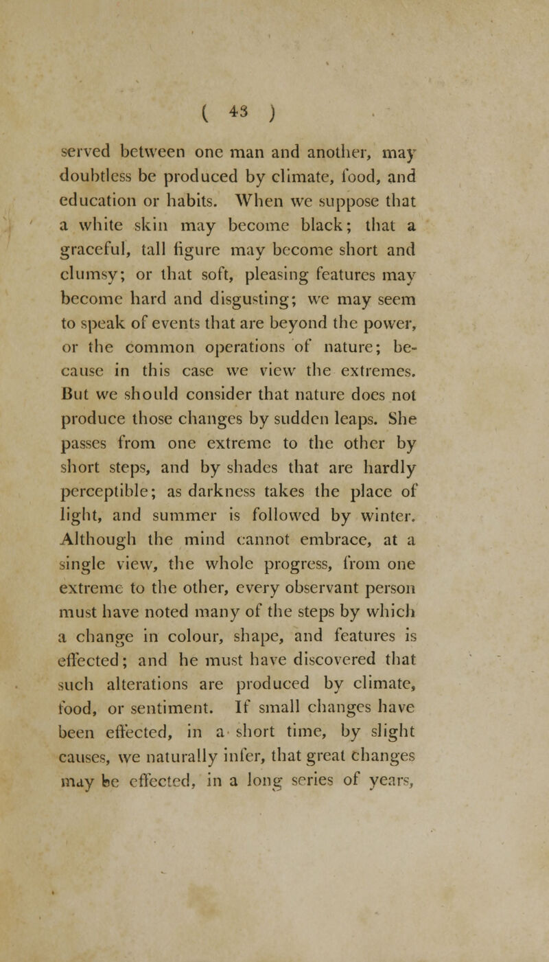 served between one man and another, may doubtless be produced by climate, food, and education or habits. When we suppose that a white skin may become black; that a graceful, tall figure may become short and clumsy; or that soft, pleasing features may become hard and disgusting; we may seem to speak of events that are beyond the power, or the common operations of nature; be- cause in this case we view the extremes. But we should consider that nature docs not produce those changes by sudden leaps. She passes from one extreme to the other by short steps, and by shades that are hardly perceptible; as darkness takes the place of light, and summer is followed by winter. Although the mind cannot embrace, at a single view, the whole progress, from one extreme to the other, every observant person must have noted many of the steps by which a change in colour, shape, and features is effected; and he must have discovered that such alterations are produced by climate, food, or sentiment. If small changes have been effected, in a short time, by slight causes, we naturally infer, that great changes may fee effected, in a long series of years,