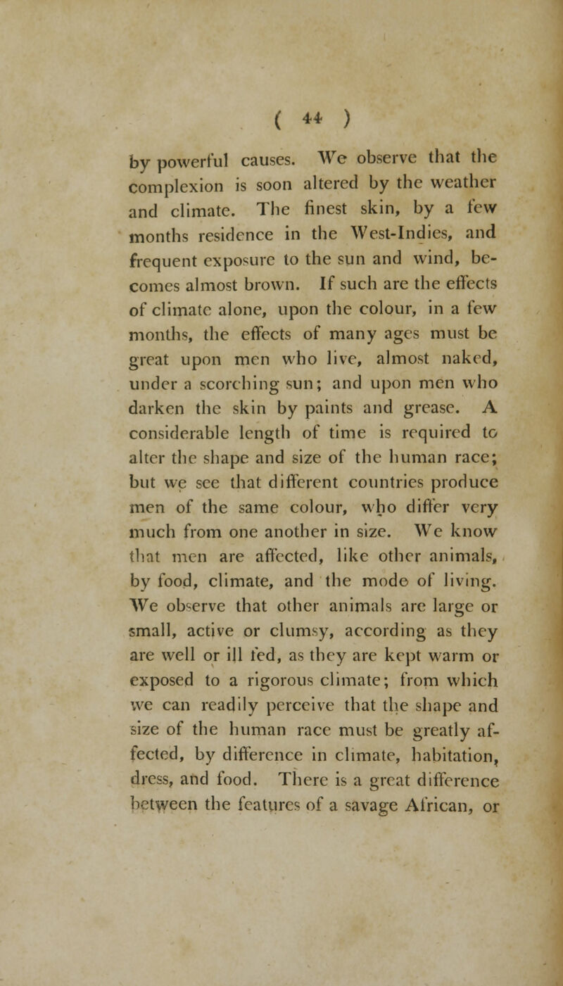 by powerful causes. We observe that the complexion is soon altered by the weather and climate. The finest skin, by a few months residence in the West-Indies, and frequent exposure to the sun and wind, be- comes almost brown. If such are the effects of climate alone, upon the colour, in a few months, the effects of many ages must be great upon men who live, almost naked, under a scorching sun; and upon men who darken the skin by paints and grease. A considerable length of time is required to alter the shape and size of the human race; but we see that different countries produce men of the same colour, who differ very much from one another in size. We know that men are affected, like other animals, by food, climate, and the mode of living. We observe that other animals are large or small, active or clumsy, according as they are well or ill fed, as they are kept warm or exposed to a rigorous climate; from which we can readily perceive that the shape and size of the human race must be greatly af- fected, by difference in climate, habitation, dress, and food. There is a great difference between the features of a savage African, or