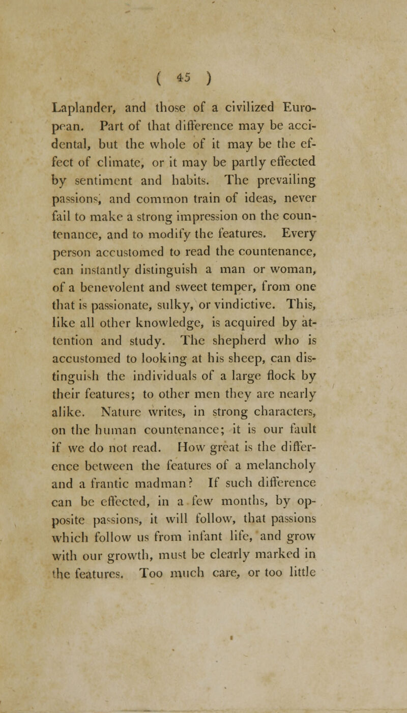 ( « ) Laplander, and those of a civilized Euro- pean. Part of that difference may be acci- dental, but the whole of it may be the ef- fect of climate, or it may be partly effected by sentiment and habits. The prevailing passions, and common train of ideas, never fail to make a strong impression on the coun- tenance, and to modify the features. Every person accustomed to read the countenance, can instantly distinguish a man or woman, of a benevolent and sweet temper, from one that is passionate, sulky, or vindictive. This, like all other knowledge, is acquired by at- tention and study. The shepherd who is accustomed to looking at his sheep, can dis- tinguish the individuals of a large flock by their features; to other men they are nearly alike. Nature writes, in strong characters, on the human countenance; it is our fault if we do not read. How great is the differ- ence between the features of a melancholy and a frantic madman? If such difference can be effected, in a few months, by op- posite passions, it will follow, that passions which follow us from infant life, and grow with our growth, must be clearly marked in the features. Too much care, or too little