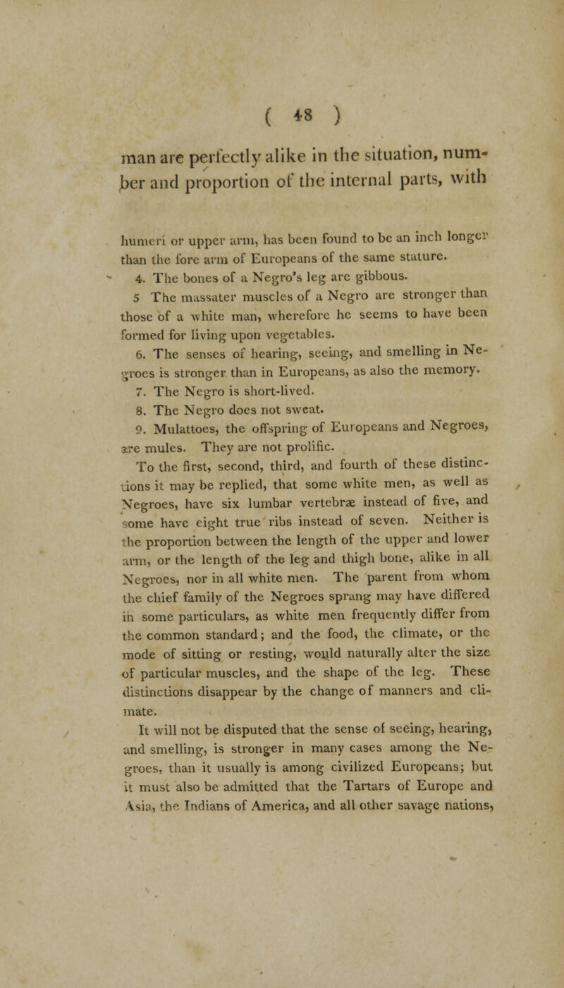 man are perfectly alike in the situation, num- ber and proportion of the internal parts, with humeri or upper arm, has been found to be an inch longer than the lore arm of Europeans of the same stature. 4. The bones of a Negro's leg arc gibbous. 5 The massater muscles of a Negro are stronger than those of a -white man, wherefore he seems to have been formed for living upon vegetables. 6. The senses of hearing, seeing, and smelling in Ne- groes is stronger than in Europeans, as also the memory. 7. The Negro is short-lived. 8. The Negro docs not sweat. 9. Mulattoes, the offspring of Euiopeans and Negroes, ?re mules. They are not prolific. To the first, second, third, and fourth of these distinc- tions it may be replied, that some white men, as well as Negroes, have six lumbar vertebrae instead of five, and some have eight true ribs instead of seven. Neither is the proportion between the length of the upper and lower arm, or the length of the leg and thigh bone, alike in all Negroes, nor in all white men. The parent from whom the chief family of the Negroes sprang may have differed in some particulars, as white men frequently differ from the common standard; and the food, the climate, or the mode of sitting or resting, would naturally alter the size of particular muscles, and the shape of the leg. These distinctions disappear by the change of manners and cli- mate. It will not be disputed that the sense of seeing, hearing, and smelling, is stronger in many cases among the Ne- groes, than it usually is among civilized Europeans; but it must also be admitted that the Tartars of Europe and A sin, the Indians of America, and all other savage nations,