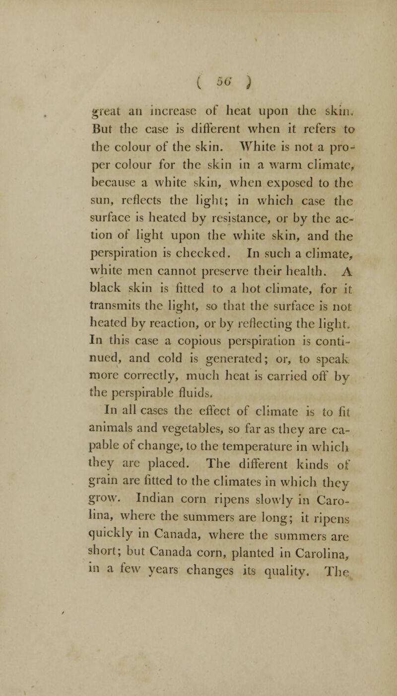 great an increase of heat upon the skin. But the case is different when it refers to the colour of the skin. White is not a pro- per colour for the skin in a warm climate, because a white skin, when exposed to the sun, reflects the light; in which case the surface is heated by resistance, or by the ac- tion of light upon the white skin, and the perspiration is checked. In such a climate, white men cannot preserve their health. A black skin is fitted to a hot climate, for it transmits the light, so that the surface is not heated by reaction, or by reflecting the light. In this case a copious perspiration is conti- nued, and cold is generated; or, to speak more correctly, much heat is carried off by the perspirable fluids. In all cases the effect of climate is to fit animals and vegetables, so far as they are ca- pable of change, to the temperature in which they arc placed. The different kinds of grain are fitted to the climates in which they grow. Indian corn ripens slowly in Caro- lina, where the summers are long; it ripens quickly in Canada, where the summers are short; but Canada corn, planted in Carolina, in a few years changes its quality. The