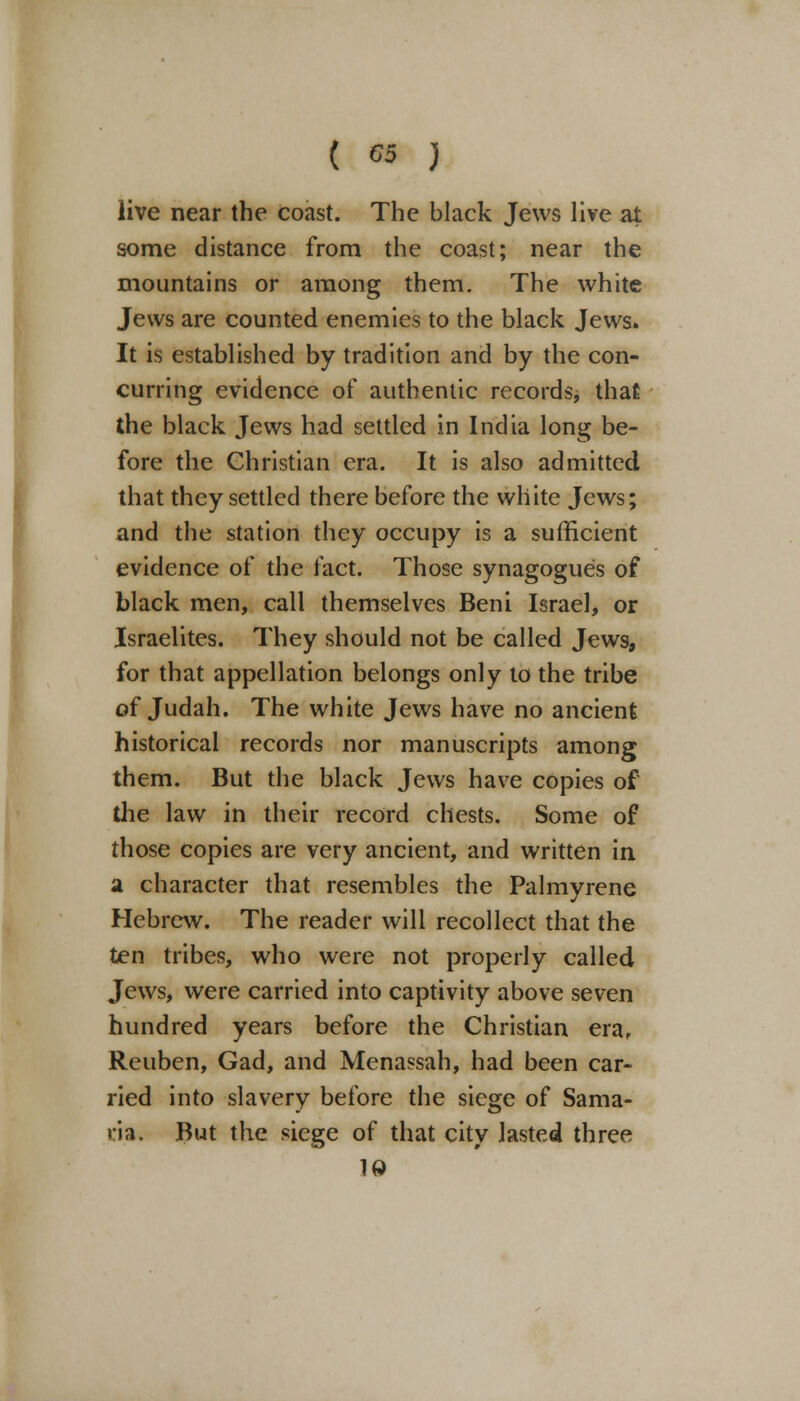 ( C5 J live near the coast. The black Jews live at some distance from the coast; near the mountains or among them. The white Jews are counted enemies to the black Jews. It is established by tradition and by the con- curring evidence of authentic records^ that the black Jews had settled in India long be- fore the Christian era. It is also admitted that they settled there before the white Jews; and the station they occupy is a sufficient evidence of the fact. Those synagogues of black men, call themselves Beni Israel, or Israelites. They should not be called Jews, for that appellation belongs only to the tribe of Judah. The white Jews have no ancient historical records nor manuscripts among them. But the black Jews have copies of the law in their record chests. Some of those copies are very ancient, and written in a character that resembles the Palmyrene Hebrew. The reader will recollect that the ten tribes, who were not properly called Jews, were carried into captivity above seven hundred years before the Christian era, Reuben, Gad, and Menassah, had been car- ried into slavery before the siege of Sama- ria. But the siege of that city lasted three 10