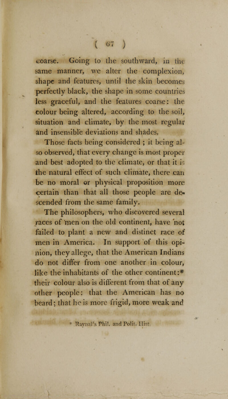 coarse. Going to the southward, in the same manner, we alter the complexion, shape and features, until the skin becomes perfectly black, the shape in some countries less graceful, and the features coarse: the colour being altered, according to the soil, situation and climate, by the most regular and insensible deviations and shades. Those facts being considered ; it being al- so observed, that every change is most proper and best adopted to the climate, or that it is the natural effect of such climate, there can be no moral or physical proposition more certain than that all those people are de« scended from the same family. The philosophers, who discovered several races of men on the old continent, have not failed to plant a new and distinct race of men in America. In support of this opi- nion, they allege, that the American Indians do not differ from one another in colour, like the inhabitants of the other continent:* their colour also is different from that of any other people: that the American has no beard; that he is more frigid, more weak and RavnaPs Phil, and Polit. Hist