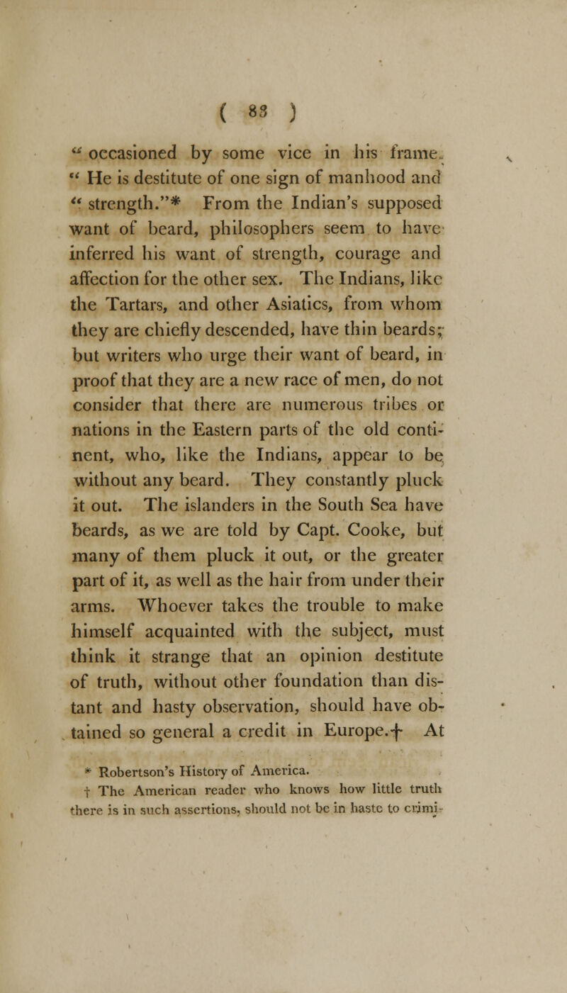  occasioned by some vice in his frame.  He is destitute of one sign of manhood and u. strength.* From the Indian's supposed want of beard, philosophers seem to have inferred his want of strength, courage and affection for the other sex. The Indians, like the Tartars, and other Asiatics, from whom they are chiefly descended, have thin beards; but writers who urge their want of beard, in proof that they are a new race of men, do not consider that there are numerous tribes or nations in the Eastern parts of the old conti- nent, who, like the Indians, appear to be without any beard. They constantly pluck it out. The islanders in the South Sea have beards, as we are told by Capt. Cooke, but many of them pluck it out, or the greater part of it, as well as the hair from under their arms. Whoever takes the trouble to make himself acquainted with the subject, must think it strange that an opinion destitute of truth, without other foundation than dis- tant and hasty observation, should have ob- tained so general a credit in Europe.-f At * Robertson's History of America. t The American reader who knows how little truth there is in such assertions, should not be in haste to crimi