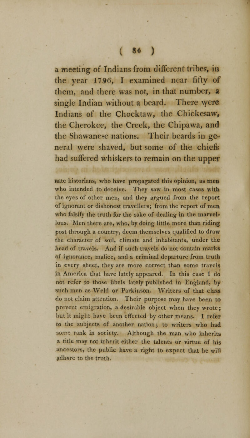 a meeting of Indians from different tribes-, in the year 1796, I examined near fifty of them, and there was not, in that number, a single Indian without a beard. There were Indians of the Chock taw, the Chickesaw, the Cherokee, the Creek, the Chipawa, and the Shawanese nations. Their beards in ge- neral were shaved, but some of the chiefs had suffered whiskers to remain on the upper nate historians, who have propagated this opinion, as men who intended to deceive. They saw in most cases with, the eyes of other men, and they argued from the report of ignorant or dishonest travellers; from the report of men who falsify the truth for the sake of dealing in the marvel- lous. Men there are, who, by doing little more than riding post through a country, deem themselves qualified to draw the character of soil, climate and inhabitants, under the head of travels. And if such travels do not contain marks of ignorance, malice, and a criminal departure from truth in every sheet, they are more correct than some travels in America that have lately appeared. In this case I do not refer to those libels lately published in England, by such men as Weld or Parkinson. Writers of that class do not claim attention. Their purpose may have been to prevent emigration, a desirable object when they wrote; but it might have been effected by other means. I refer to the subjects of another nation j to writers who had so?rc rank in society. Although the man who inherits a title may not inheiit either the talents or virtue of his ancestors, the public have a right to expect that he will adhere to the truth.