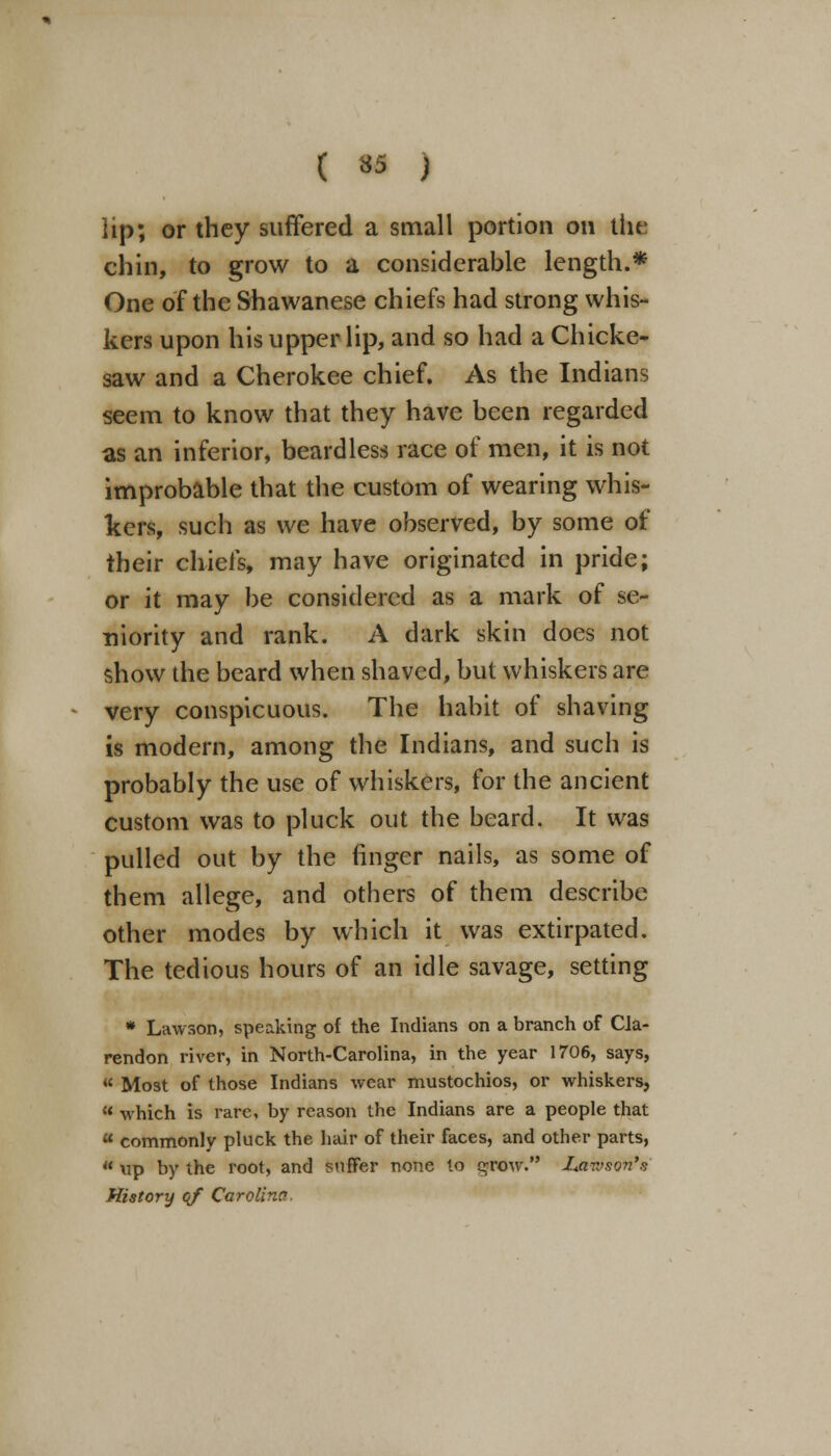 lip; or they suffered a small portion on the chin, to grow to a considerable length.* One of the Shawanese chiefs had strong whis- kers upon his upper lip, and so had a Chicke- saw and a Cherokee chief. As the Indians seem to know that they have been regarded as an inferior, beardless race of men, it is not improbable that the custom of wearing whis- kers, such as we have observed, by some of their chiefs, may have originated in pride; or it may be considered as a mark of se- niority and rank. A dark skin does not show the beard when shaved, but whiskers are very conspicuous. The habit of shaving is modern, among the Indians, and such is probably the use of whiskers, for the ancient custom was to pluck out the beard. It was pulled out by the finger nails, as some of them allege, and others of them describe other modes by which it was extirpated. The tedious hours of an idle savage, setting * Lawson, speaking of the Indians on a branch of Cla- rendon river, in North-Carolina, in the year 1706, says,  Most of those Indians wear mustochios, or whiskers, 8 which is rare, by reason the Indians are a people that  commonly pluck the hair of their faces, and other parts,  tip by the root, and suffer none to grow. I<avjsQn'$ History of Carolina.