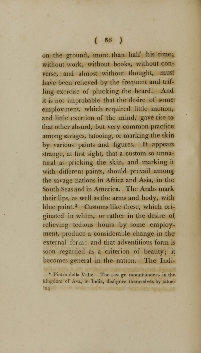 on the ground, more than half his time; without work, without books, without con- verse, and almost without thought, must have been relieved by the frequent and trif- ling exercise of plucking the beard. And it is not improbable that the desire of some employment, which required little motion, and little exertion of the mind, gave rise to that other absurd, but very common practice among savages, tatooing, or marking the skin by various paints and figures. It appears strange, at first sight, that a custom so unna- tural as pricking the skin, and marking it with different paints, should prevail among the savage nations in Africa and Asia, in the South Seas and in America. The Arabs mark their lips, as well as the arms and body, with blue paint.* Customs like these, which ori- ginated in whim, or rather in the desire of relieving tedious hours by some employ- ment, produce a considerable change in the external form: and that adventitious form is soon regarded as a criterion of beauty; it becomes general in the nation. The Indi- * Pietro delta Valle. The savage mountaineers in the kingdom of Ava, in India, disfigure themselves by tatoo- \t\t.