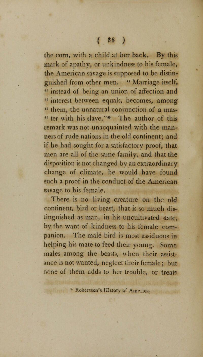 ( •» ) the corn, with a child at her back. By this mark of apathy, or unkindness to his female, the American savage is supposed to be distin- guished from other men.  Marriage itself,  instead of being an union of affection and  interest between equals, becomes, among  them, the unnatural conjunction of a mas-  ter with his slave.* The author of this remark was not unacquainted with the man- ners of rude nations in the old continent; and if he had sought for a satisfactory proof, that men are all of the same family, and that the disposition is not changed by an extraordinary change of climate, he would have found such a proof in the conduct of the American savage to his female. There is no living creature on the old continent, bird or beast, that is so much dis- tinguished as man, in his uncultivated state, by the want of kindness to his female com- panion. The male bird is most assiduous in helping his mate to feed their young. Some males among the beasts, when their assist- ance is not wanted, neglect their female; but none of them adds to her trouble, or treat?