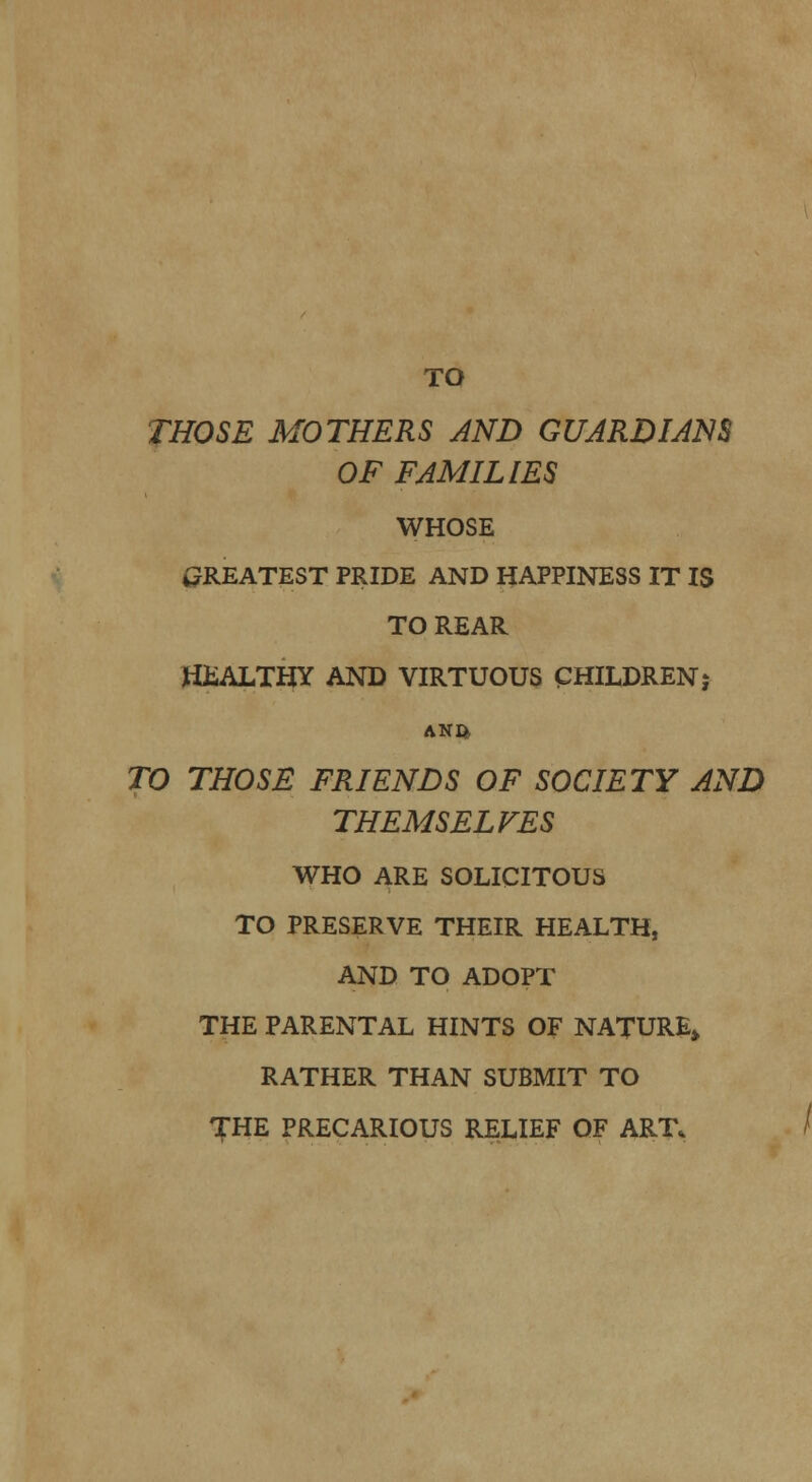 TO THOSE MOTHERS AND GUARD I AM OF FAMILIES WHOSE GREATEST PRIDE AND HAPPINESS IT IS TO REAR HiiALTHY AND VIRTUOUS CHILDREN,* ANft TO THOSE FRIENDS OF SOCIETY AND THEMSELVES WHO ARE SOLICITOUS TO PRESERVE THEIR HEALTH, AND TO ADOPT THE PARENTAL HINTS OF NATURE* RATHER THAN SUBMIT TO THE PRECARIOUS RELIEF OF ART.