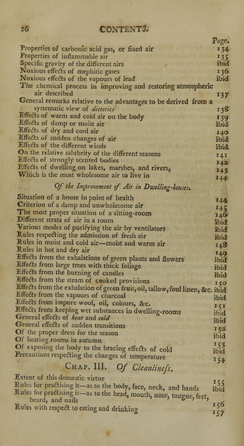 Page. Properties of carbonic acid gas, or fixed air 134 Properties of inflammable air 135 Specific gravity of the different airs ibid Noxious effects of mephitic gases 136 Noxious effects of the vapours of lead ibid The chemical process in improving and restoring atmospheric air described 137 General remarks relative to the advantages to be derived from a systematic view of dietetics J 38 Effects of warm and cold air on the body 139 Effects of damp or moist air ibid Effects of dry and cool air 140 Effects of sudden changes of air ibid Effects of the different winds \ ibid On the relative salubrity of the different seasons 141 Effects of strongly scented bodies I42, Effects of dwelling on lakes, marshes, and rivers, 142 Which is the most wholesome air to live in j44: Of the Improvement of Air in Dwelling-houses. Situation of a house in point of health 14* Criterion of a damp and unwholesome air 141- The most proper situation of a sitting-room 146 Different strata of air in a room \b\d Various modes of purifying the air by ventilators ibid Rules respecting the admission of fresh air ibid Rules in moist and cold air—moist and warm air 148 Rules in hot and dry air jL, Effects from the exhalations of green plants and flowers ibid Effects from large trees with thick foliage ibid Effects from the burning of candles ibid Effects from the steam of cooked provisions j ra Effects from the exhalation of green fruit, oil, tallow, foul linen, &c. ibid Effeds from the vapours of charcoal ibid Effects from impure wool, oil, colours, &c. , ,- r Effects from keeping wet substances in dwelling-rooms ibid General effects of heat and cold General effects of sudden transitions , c„ Of the proper dress for the season -^ j Of heating rooms in autumn Of exposing the body to the bracing effects of cold ibid Precautions respecting the changes of temperature Chap. III. Of Cleanlinefs. Extent of this domestic virtue Rules for prating it—as to the body, face, neck, and hands ibid Rules for pract.smg.t-as to the head, mouth, nose, tongue, feet, beard, and nails M Rules with resped to eating and drinking \ \7 154