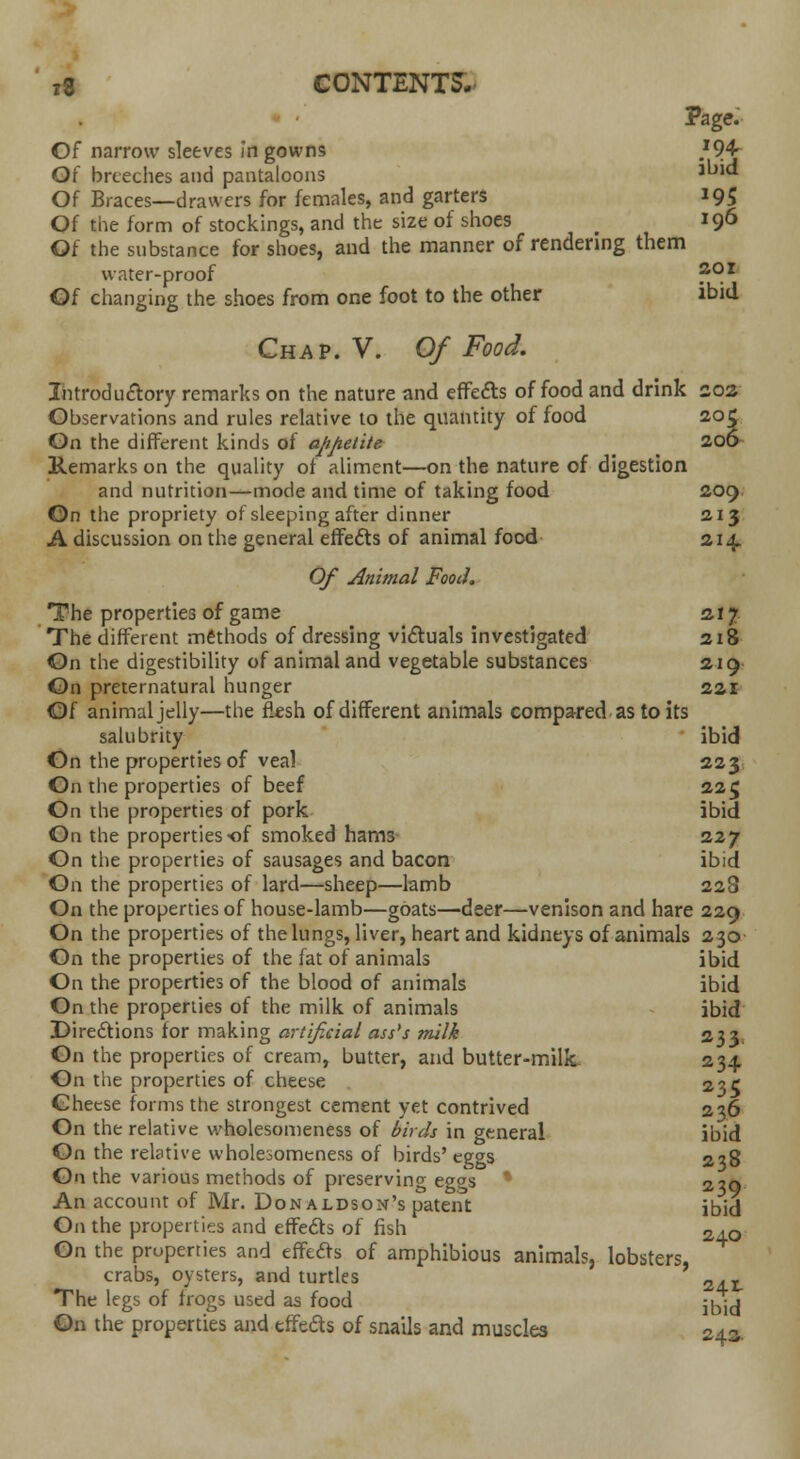 Page. Of narrow sleeves in gowns }94r Q{ breeches and pantaloons aL)K* Of Braces—drawers for females, and garters 19S Of the form of stockings, and the size of shoes _ 196 Ot the substance for shoes, and the manner of rendering them water-proof ?°r Of changing the shoes from one foot to the other ibid Chap. V. Of Food. Introductory remarks on the nature and effects of food and drink 202 Observations and rules relative to the quantity of food 205 On the different kinds of appetite 206 Remarks on the quality of aliment—on the nature of digestion and nutrition—mode and time of taking food 209 On the propriety of sleeping after dinner 213 A discussion on the general effects of animal food 214. Of Animal Food. The properties of game 217 The different methods of dressing victuals investigated 218 On the digestibility of animal and vegetable substances 219 On preternatural hunger 22r Of animal jelly—the flesh of different animals compared as to its salubrity ibid On the properties of vea! 223 On the properties of beef 225 On the properties of pork ibid On the properties-of smoked hams 227 On the properties of sausages and bacon ibid On the properties of lard—sheep—lamb 228 On the properties of house-lamb—goats—deer—venison and hare 229 On the properties of the lungs, liver, heart and kidneys of animals 230 On the properties of the fat of animals ibid On the properties of the blood of animals ibid On the properties of the milk of animals ibid Directions for making artif.cial ass's milk 233. On the properties of cream, butter, and butter-milk 234 On the properties of cheese 2?r Cheese forms the strongest cement yet contrived 236 On the relative wholesomeness of birds in general ibid On the relative wholesomeness of birds'eggs 238 On the various methods of preserving eggs  220 An account of Mr. Donaldson's patent ibid On the properties and effects of fish Z±Q On the properties and effects of amphibious animals, lobsters, crabs, oysters, and turtles 2 . t The legs of frogs used as food ^j On the properties and effeds of snails and muscles 243