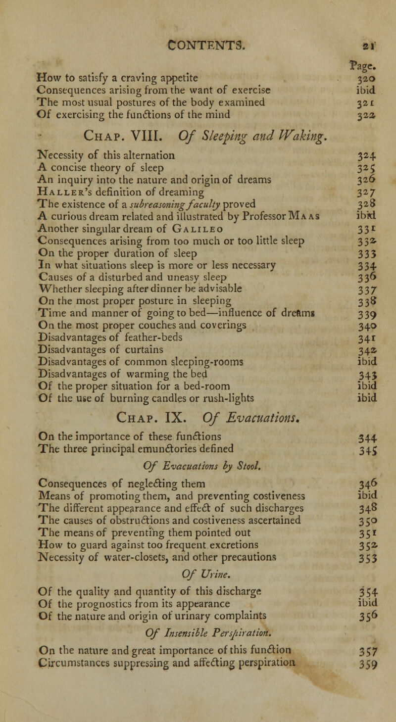 Page* How to satisfy a craving appetite 320 Consequences arising from the want of exercise ibid The most usual postures of the body examined 321 Of exercising the functions of the mind 32a Chap. VIII. Of Sleeping and Waking. Necessity of this alternation 324. A concise theory of sleep 325 An inquiry into the nature and origin of dreams 326 Haller's definition of dreaming 327 The existence of a subreasoning faculty proved 328 A curious dream related and illustrated by Professor Ma as ibkl Another singular dream of Galileo 331 Consequences arising from too much or too little sleep 332. On the proper duration of sleep 333 In what situations sleep is more or less necessary 334 Causes of a disturbed and uneasy sleep 336 Whether sleeping after dinner be advisable 337 On the most proper posture in sleeping 338 Time and manner of going to bed—influence of dreftms 339 On the most proper couches and coverings 340 Disadvantages of feather-beds 34t Disadvantages of curtains 342 Disadvantages of common sleeping-rooms ibid Disadvantages of warming the bed 345 Of the proper situation for a bed-room ibid Of the use of burning candles or rush-lights ibid Chap. IX. Of Evacuations. On the importance of these functions 344 The three principal emunctories defined 345 Of Evacuations by Stool. Consequences of neglecting them 346 Means of promoting them, and preventing costiveness ibid The different appearance and effect of such discharges 348 The causes of obstructions and costiveness ascertained 350 The means of preventing them pointed out 351 How to guard against too frequent excretions 352. Necessity of water-closets, and other precautions 353 Of Urine. Of the quality and quantity of this discharge 354 Of the prognostics from its appearance ibid Of the nature and origin of urinary complaints 356 Of Insensible Perspiration. On the nature and great importance of this function 357 Circumstances suppressing and affecting perspiration 359