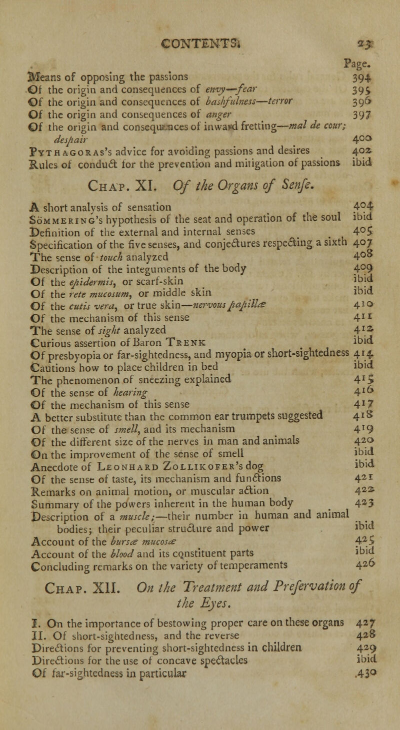 Page. Means of opposing the passions 394; Of the origin and consequences of envy—fear 39£ Of the origin and consequences of bashfidness—terror 396 Of the origin and consequences of anger 397 Of the origin and consequaices of inwaxd fretting—mat de cour; despair 4°° Pythagoras's advice for avoiding passions and desires 40Z Rules of conduct for the prevention and mitigation of passions ibid Chap. XL Of the Organs of Senfe. A short analysis of sensation 4<H Sommering's hypothesis of the seat and operation of the soul ibid Definition of the external and internal senses > _ 4°5 Specification of the five senses, and conjectures respecting a sixth 407 The sense of touch analyzed 4°* Description of the integuments of the body 4°9 Of the epidermis, or scarf-skin jbid Of the rete mucosum, or middle skin ibid Of the cutis vera, or true skin—nervous ftapilla* 410 Of the mechanism of this sense 41 r The sense of sight analyzed 4ia Curious assertion of Baron Trenk J bid Of presbyopia or far-sightedness, and myopia or short-sightedness 414. Cautions how to place children in bed ibid The phenomenon of sneezing explained 4XS Of the sense of hearing 4*^ Of the mechanism of this sense 4*7 A better substitute than the common ear trumpets suggested 418 Of the sense of smell, and its mechanism 4T9 Of the different size of the nerves in man and animals 420 On the improvement of the sense of smell ibid Anecdote of Leonhard ZoLLiKOFER'sdog ibid Of the sense of taste, its mechanism and functions 421 Remarks on animal motion, or muscular a£tion 42s Summary of the powers inherent in the human body 423 Description of a muscle;—their number in human and animal bodies; their peculiar structure and power ibid Account of the bursa mucosa? 42> Account of the blood and its constituent parts ibid Concluding remarks on the variety of temperaments 426 Chap. XII. On the Treatment and Prefervation of the Eyes. I. On the importance of bestowing proper care on these organs 427 II. Of short-sightedness, and the reverse 428 Directions for preventing short-sightedness in children 429 Directions for the use of concave spectacles ibid Of far-sightedness in particular .43°