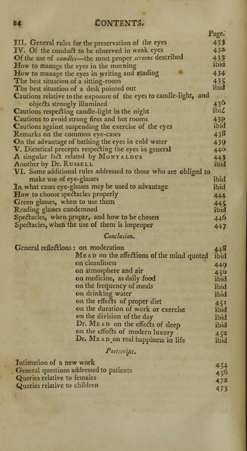 Page. JII. General rules for the preservation of the eyes 43$ IV. Of the conduct to be observed in weak eyes 432- Of the use of candles—the most proper screens described 435 How to manage the eyes in the morning ibid How to manage the eyes in writing and Evading 434 The best situation of a sitting-room 435 The best situation of a desk pointed out ibid Cautions relative to the exposure of the eyes to candle-light, and objects strongly illumined 43°* Cautions respecting candle-light in the night ibi£ Cautions to avoid strong fires and hot rooms 43P Cautions against suspending the exercise of the eyes ibid Remarks on the common eye-cases 43^ On the advantage of bathing the eyes in cold water 439 V. Dietetical precepts respe<£ting the eyes in general 440 A singular fa£t related by Montaldus 443 Another by Dr. Russell ibid VI. Some additional rules addressed to those who are obliged to make use of eye-glasses ibid In what cases eye-glasses may be used to advantage ibid How to choose spectacles properly 444 Green glasses, when to use them 445 Reading glasses condemned ibid Spectacles, when proper, and how to be chosen 446 Spectacles, when the use of them is improper 447 Conclusion. General reflections: on moderation 44.8 Mead on the affections of the mind quoted ibid on cleanliness 449 on atmosphere and air 450 on medicine, as daily food ibid on the frequency of meals ibid on drinking water ibid on the effects of proper diet 451 on the duration of work or exercise ibid on the division of the day ibid Dr. Mead on the effects of sleep ibid on the effects of modern luxury 452 Dr. Me adm real happiness in life ibid Postscript. Intimation of a new work 4 ,-4 General questions addressed to patients a <-6 Queries relative to females . -^ Queries relative to children * y.