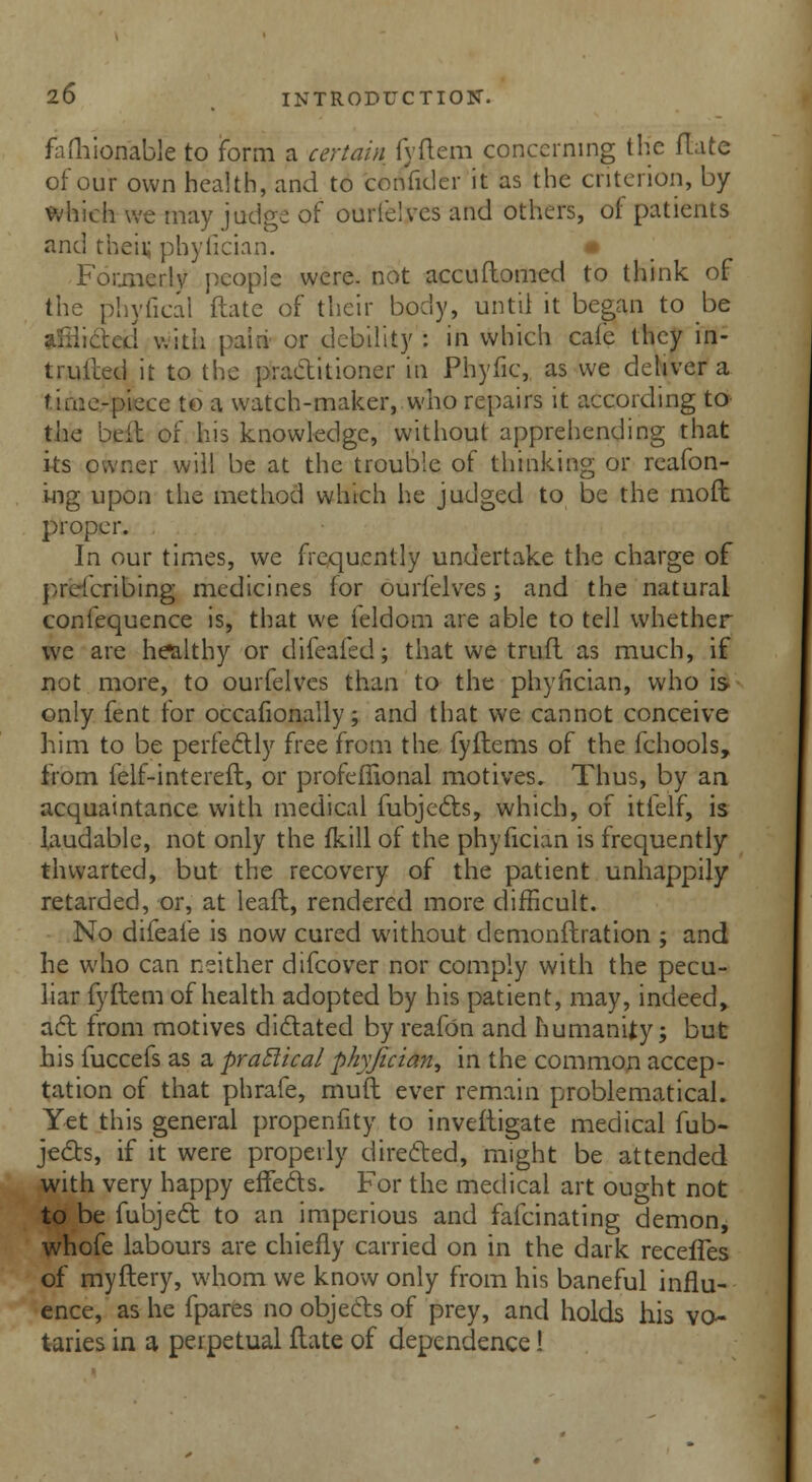 fafhioriable to form a certain fvftem concerning the flate of our own health, and to confider it as the criterion, by which we may judge of ourfelves and others, of patients and their phylician. • Formerly people were, not accuftomed to think of the phyfical ftate of their body, until it began to be afflicted with paid or debility : in which cafe they in- truited it to the practitioner in Phyfic, as we deliver a f ime-piece to a watch-maker, who repairs it according to the belt or his knowledge, without apprehending that its owner will be at the trouble of thinking or reafon- ing upon the method which he judged to be the mod proper. In our times, we frequently undertake the charge of prescribing medicines for ourfelves; and the natural confequence is, that we feldom are able to tell whether we are healthy or difeafed; that we trull as much, if not more, to ourfelves than to the phyfician, who is only fent for occafionally; and that we cannot conceive him to be perfectly free from the fyflems of the fchools, from felf-intereft, or profeflional motives. Thus, by an acquaintance with medical fubjects, which, of itfelf, is laudable, not only the fkill of the phyfician is frequently thwarted, but the recovery of the patient unhappily retarded, or, at leaft, rendered more difficult. No difeafe is now cured without demonftration ; and he who can neither difcover nor comply with the pecu- liar fyftem of health adopted by his patient, may, indeed,, act from motives dictated by reafon and humanity; but his fuccefs as a practical phyfician^ in the common accep- tation of that phrafe, muft ever remain problematical. Yet this general propenfity to investigate medical fub- jects, if it were properly directed, might be attended with very happy effects. For the medical art ought not to be fubject to an imperious and fafcinating demon, whofe labours are chiefly carried on in the dark receffes of myftery, whom we know only from his baneful influ- ence, as he fpares no objects of prey, and holds his vo- taries in a perpetual ftate of dependence!