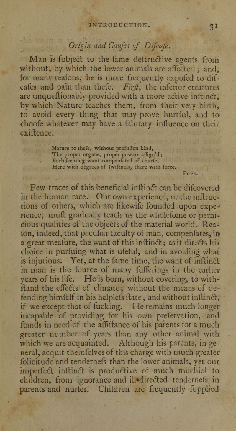 Origin and Caufes of Difeafe. Man is fubject to the fame deftructive agents from without, by which the Jower animals are affected; and, for many veafons, he is more frequently cxpoied to dif- eaies and pain than thefe. Firjl, the inferior creatures are unqueftionably provided with a more active inftinct, by which Nature teaches them, from their very birth, to avoid every thing that may prove hurtful, and to choofe whatever may have a falutary influence on their existence. Nature to thefe, without profuiion kind, The proper organs, proper powers affign'd; Each teeming want compenfated of courfe, Here with degrees of fwiftnefs, there with force. Fope. Few traces of this beneficial inftinct can be difcovered in the human race. Our own experience, or the inftruc- tiorts of others, which are likewife founded upon expe- rience, mufl gradually teach us the wholefome or perni- cious qualities of the objects of the material world. Rea- fon, indeed, that peculiar faculty of man, compenfates, in a great meafure, the want of this inftinct; as it directs his choice in purfuing what is uleful, and in avoiding what is injurious. Yet, at the fame time, the want of inftinct in man is the fource of many fufferings in the earlier years of his life. He is born, without covering, to with- ftand the effects of climate; without the means of de- fending himfelf in his helplefs ftate j and without inftinct, if we except that of fucking. He remains much longer incapable of providing for his own prefervation, and ftands in need of the affiftance of his parents for a much greater number of years than any other animal with which we are acquainted. Although his parents, in ge- neral, acquit themfelvesof this charge with much greater folicitude and tendernefs than the lower animals, yet our imperfect inftinct is productive of much milchief to children, from ignorance and Undirected tendernefs in parents and nuries. Children are frequently fupplied