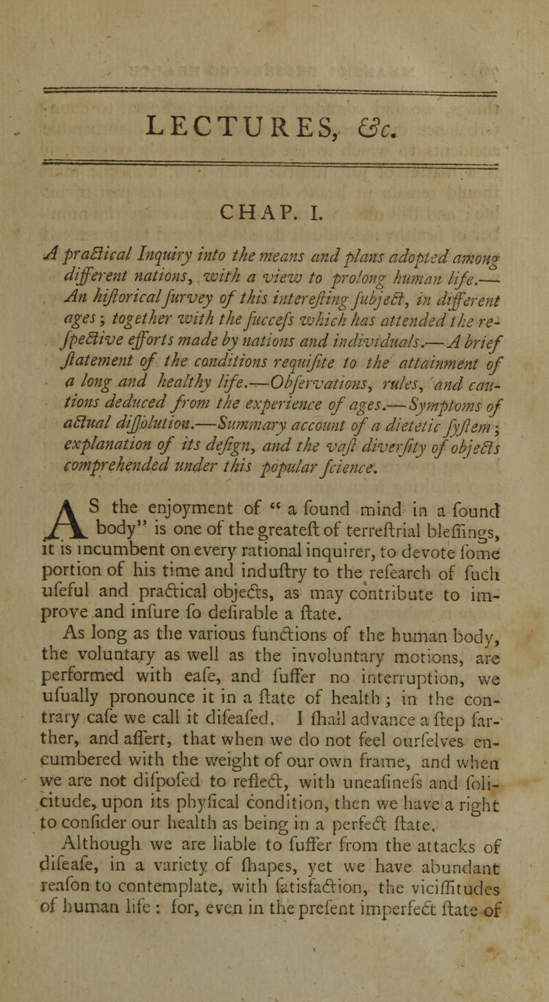 LECTURES, &c. CHAP. I. A praclical Inquiry into the means and plans adopted among different nations, with a view to prolong human life.— An hijlorical furvey of this iuterejiingfubjeel, in different ages; together with thefuccefs which has attended the re- fpeclive efforts made by nations and individuals.—A brief Jlatement of the conditions requifite to the attainment of a long and healthy life.-^-Obfervations, rules, and cau- tions deduced from the experience of ages.—Symptoms of aclual difjbluliou.—Summary account of a dietetic fyf em; explanation of its de/ign, and the vafl diverfity ofobjecls comprehended under this popular fcience. AS the enjoyment of  a found mind in a found body is one of thegreateftof terreftrial bleffings, it is incumbent on every rational inquirer, to devote fome portion of his time and induftry to therefearch of fuch ufeful and practical objects, as may contribute to im- prove and infure fo defirable a ftate. As long as the various functions of the human body, the voluntary as well as the involuntary motions, are performed with eafe, and fuffer no interruption, we ufually pronounce it in a ftate of health ; in the con- trary cafe we call it difeafed. I fhall advance a ftep far- ther, and afTert, that when we do not feel ourfelves en- cumbered with the weight of our own frame, and when we are not difpofed to reflect, with uneafinefs and foli- citude, upon its phyfical condition, then we have a right to confider our health as being in a perfect ftate. Although we are liable to fuffer from the attacks of difeafe, in a variety of fhapes, yet we have abundant reafon to contemplate, with fatisfaction, the vicimtudes of human life : lor, even in the prefent imperfect ftate of