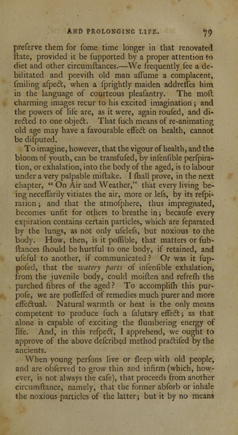 preferve them for fome time longer in that renovated ftate, provided it be fupported by a proper attention to diet and other circumftances.—We frequently fee a de- bilitated and peevilh old man affume a complacent, fmiling afpect, when a fprightly maiden addreifes him in the language of courteous pleafantry. The mod charming images recur to his excited imagination; and the powers of life are, as it were, again roufed, and di- rected to one object. That fuch means of re-animating old age may have a favourable effect on health, cannot be difputed. To imagine, however, that the vigour of health, and the bloom of youth, can be transfufed, by infenfible perfora- tion, or exhalation, into the body of the aged, is to labour under a very palpable miftake. I fhall prove, in the next chapter,  On Air and Weather, that every living be- ing neceffarily vitiates the air, more or lefs, by its refpi- ration; and that the atmofphere, thus impregnated, becomes unfit for others to breathe in; becaufe every expiration contains certain particles, which are feparated. by the lungs, as not only ufelefs, but noxious to the body. How, then, is it poffible, that matters or fub- ftances mould be hurtful to one body, if retained, and ufeful to another, if communicated ? Or was it fup- pofed, that the watery parts of infenfible exhalation, from the juvenile body, could moiflen and refrefh the parched fibres of the aged ? To accomplifh this pur- pofe, we are pofleffed of remedies much purer and more effectual. Natural warmth or heat is the only means competent to produce fuch a falutary effect; as that alone is capable of exciting the Numbering energy of life. And, in this refpect, I apprehend, we ought to approve of the above defcribed method practifed by the ancients. When young perfons live or fleep with old people, and are obferved to grow thin and infirm (which, how- ever, is not always the cafe), that proceeds from another circumftance, namely, that the former abforb or inhale the noxious particles of the latter; but it by no means