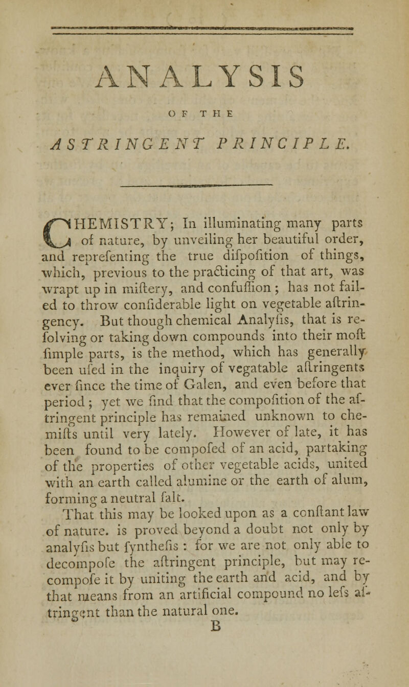 ANALYSIS OF THE ASTRINGENT PRINCIPLE. CHEMISTRY; In illuminating many parts of nature, by unveiling her beautiful order, and reprefenting the true difpofition of things, which, previous to the practicing of that art, was wrapt up in miftery, and confuffion ; has not fail- ed to throw confiderable light on vegetable aftrin- gency. But though chemical Analyiis, that is re- folving or taking down compounds into their moft iimple parts, is the method, which has generally been ufed in the inquiry of vegatable aflringents ever fince the time of Galen, and even before that period ; yet we find that the compofition of the af- tringent principle has remained unknown to che- mifts until very lately. However of late, it has been found to be compofed of an acid, partaking of the properties of other vegetable acids, united with an earth called alumine or the earth of alum, forming a neutral fait. That this may be looked upon as a ccnflant law of nature, is proved beyond a doubt not only by analyfis but fynthefis : for we are not only able to decompofe the aftringent principle, but may re- compofe it by uniting the earth and acid, and by that means from an artificial compound no lefs ai- trinerrjnt than the natural one. * B