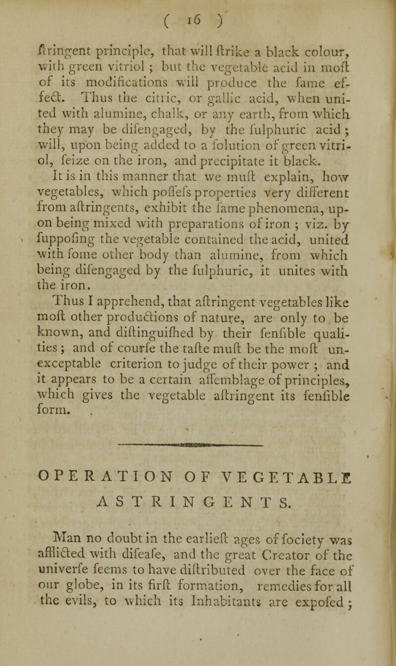 C i<5 ) ftririgent principle, that will ftrike a black colour, with green vitriol ; but the vegetable acid in mod of its modifications will produce the fame ef- fect. Thus the citric, or gallic acid, when uni- ted with alumine, chalk, or any earth, from which, they may be difengaged, by the iulphuric acid ; will, upon being added to a folution of green vitri- ol, feize on the iron, and precipitate it black. It is in this manner that we mult explain, how vegetables, which poflefs properties very different from aftringents, exhibit the lame phenomena, up- on being mixed with preparations of iron ; viz. by fuppofing the vegetable contained the acid, united with fome other body than alumine, from which being difengaged by the fulphuric, it unites with the iron. Thus I apprehend, that aftringent vegetables like moil other productions of nature, are only to be known, and diftinguifhed by their fenfible quali- ties ; and of courfe the tafte muft be the mofl un- exceptable criterion to judge of their power ; and it appears to be a certain affemblage of principles, which gives the vegetable aftringent its fenfible form. OPERATION OF VEGETABLE ASTRINGENTS. Man no doubt in the earliefc ages of fociety was afflicted with difeafe, and the great Creator of the univerfe feems to have diftributed over the face of our globe, in its firft formation, remedies for all the evils, to which its Inhabitants arc expofed ;