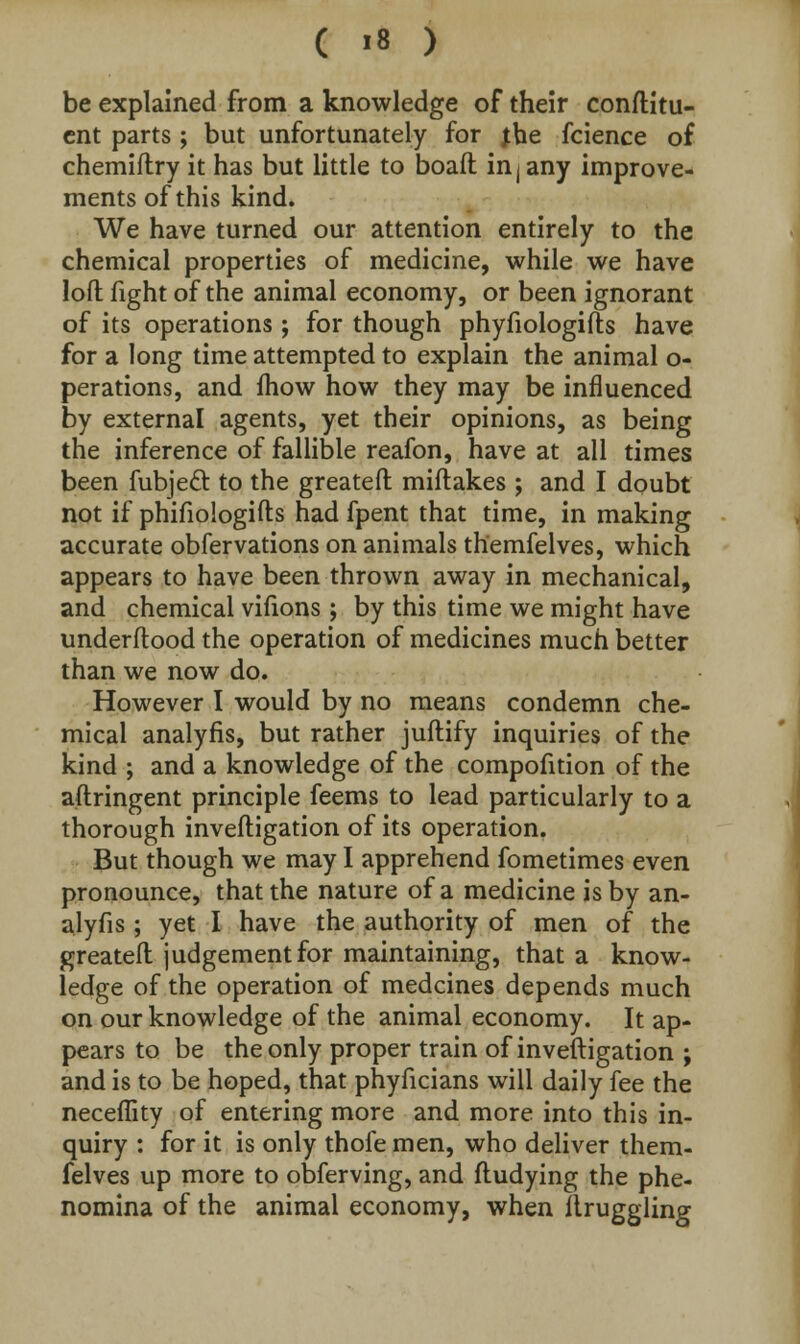 be explained from a knowledge of their conftitu- ent parts ; but unfortunately for jhe fcience of chemiftry it has but little to boall in j any improve- ments of this kind. We have turned our attention entirely to the chemical properties of medicine, while we have loft fight of the animal economy, or been ignorant of its operations ; for though phyfiologifts have for a long time attempted to explain the animal o- perations, and fhow how they may be influenced by external agents, yet their opinions, as being the inference of fallible reafon, have at all times been fubjecl: to the greateft miftakes ; and I doubt not if phifiologifts had fpent that time, in making accurate obfervations on animals themfelves, which appears to have been thrown away in mechanical, and chemical vifions ; by this time we might have underftood the operation of medicines much better than we now do. However I would by no means condemn che- mical analyfis, but rather juftify inquiries of the kind ; and a knowledge of the compofition of the aftringent principle feems to lead particularly to a thorough inveftigation of its operation. But though we may I apprehend fometimes even pronounce, that the nature of a medicine is by an- alyfis ; yet I have the authority of men of the greateft judgement for maintaining, that a know- ledge of the operation of medcines depends much on our knowledge of the animal economy. It ap- pears to be the only proper train of inveftigation ; and is to be hoped, that phyficians will daily fee the neceftity of entering more and more into this in- quiry : for it is only thofe men, who deliver them- felves up more to obferving, and ftudying the phe- nomina of the animal economy, when ilruggling