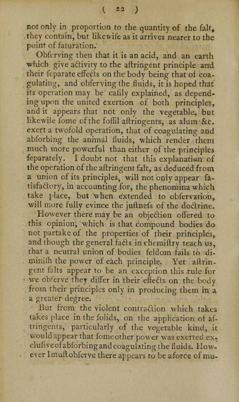 not only in proportion to the quantity of the fait, they contain, but like wife as it arrives nearer to the point of faturation. Obferving then that it is an acid, and an earth which give activity to the aftringent principle and their feparate effects on the body being that of coa- gulating, and obferving the fluids, it is hoped that its operation may be ealily explained, as depend- ing upon the united exertion of both principles, and it appears that not only the vegetable, but likewile fome of the foflil aftringents, as alum&c. exert a twofold operation, that of coagulating and abforbing the animal fluids, which render them much more powerful than either of the principles feparately. I doubt not that this explanation of the operation of the aftringent fait, as deduced from a union of its principles, will not only appear fa- tisfactory, in accounting for, the phenomina which take place, but when extended to obfervation, will more fully evince the juftnefs of the doctrine. However there may be an objection offered to this opinion, which is that compound bodies do not partake of the properties of their principles, and though the general facts in chemiftry teach us, that a neutral union of bodies feldom fails to di- minish the power of each principle. Yet aftrin- gent falts appear to be an exception this rule for we oblerve they differ in their effects on the body from their principles only in producing them in a a greater degree. But from the violent contraction which takes takes place in the folids, on the application of af- tringents, particularly of the vegetable kind, it would appear that fomeother power was exerted ex- clufiveofabforbingandcoagulating the fluids. How- ever Imuftobferve there appears to be a force of mu-