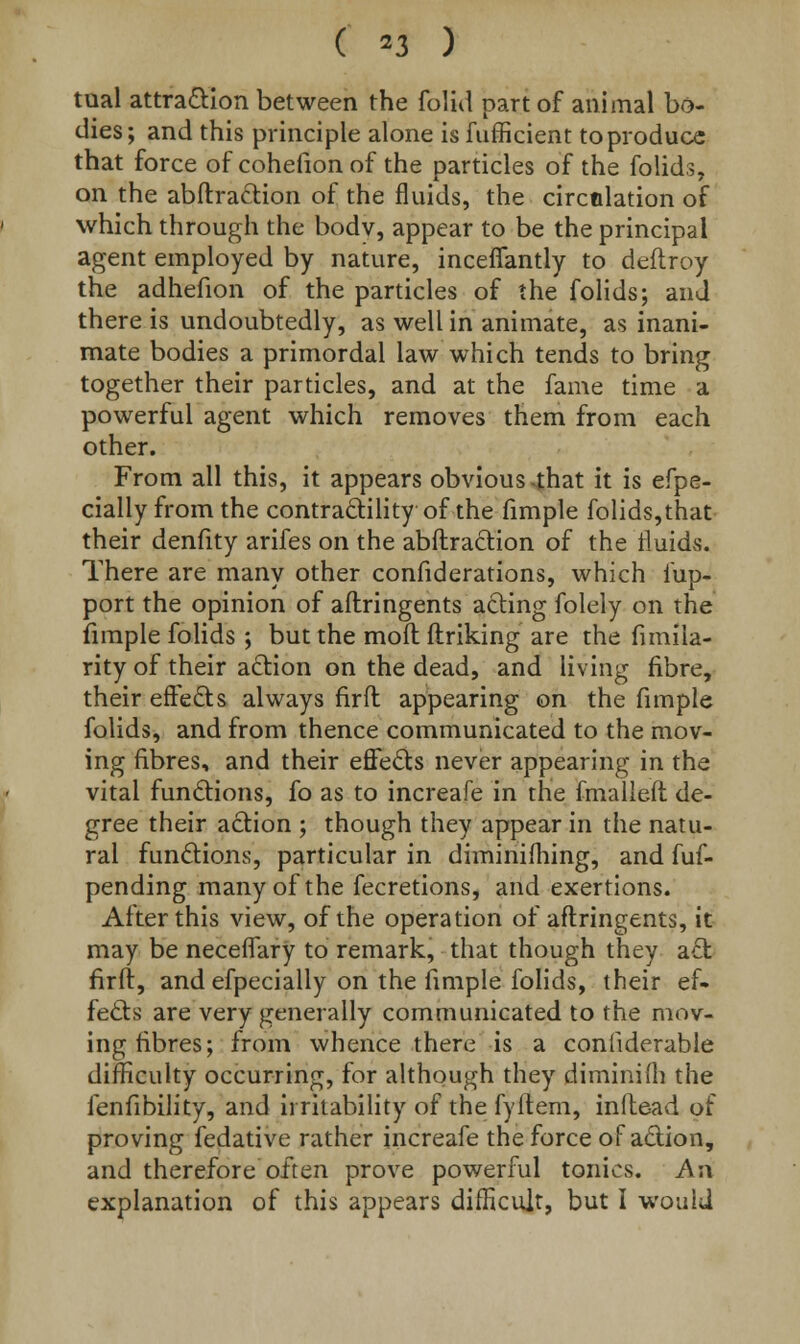 tual attraction between the folid part of animal bo- dies; and this principle alone is fufficient to produce that force of cohefionof the particles of the folids, on the abftraction of the fluids, the circulation of which through the body, appear to be the principal agent employed by nature, inceffantly to deftroy the adhefion of the particles of the folids; and there is undoubtedly, as well in animate, as inani- mate bodies a primordal law which tends to bring together their particles, and at the fame time a powerful agent which removes them from each other. From all this, it appears obvious *that it is efpe- cially from the contractility of the fimple folids,that their denfity arifes on the abftraction of the rluidvS. There are many other confiderations, which fup- port the opinion of aftringents acting folely on the fimple folids ; but the moil ftriking are the fimiia- rity of their action on the dead, and living fibre, their effects always firft appearing on the fimple folids, and from thence communicated to the mov- ing fibres, and their effects never appearing in the vital functions, fo as to increafe in the fmalleft de- gree their action ; though they appear in the natu- ral functions, particular in diminifhing, and fuf- pending many of the fecretions, and exertions. After this view, of the operation of aftringents, it may be neceffary to remark, that though they act firft, and efpecially on the fimple folids, their ef- fects are very generally communicated to the mov- ing fibres; from whence there is a confiderable difficulty occurring, for although they diminifh the fenfibility, and irritability of the fyitem, infte-ad of proving fedative rather increafe the force of action, and therefore often prove powerful tonics. An explanation of this appears difficult, but I would