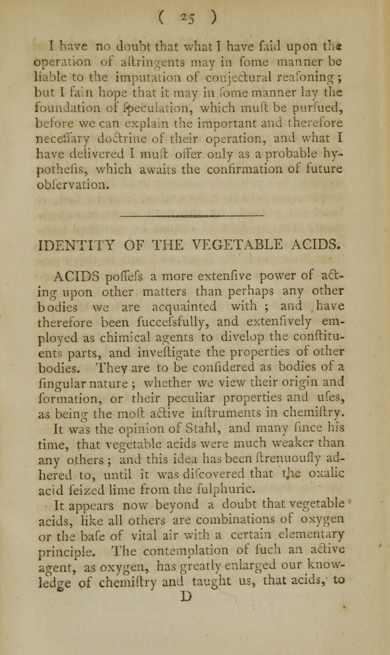 ( *5 ) I have no doubt that what I have faid upon the operation of aftringettts may in fome manner be liable to the imputation of conjectural reafoning; but 1 fain hope that it may in Tome manner lay the foundation of peculation, which muft be purfued, before we can explain the important and therefore neceilary doctrine of their operation, and what I have delivered I muft offer only as a probable hy- pothecs, which awaits the confirmation of future obiervation. IDENTITY OF THE VEGETABLE ACIDS. ACIDS pofTefs a more extenfive power of act- ing upon other matters than perhaps any other bodies we are acquainted with ; and have therefore been fuccefsfuily, and extenfively em- ployed as chimical agents to divelop the condim- ents parts, and inveftigate the properties of other bodies. They are to be confidered as bodies of a fingular nature ; whether we view their origin and formation, or their peculiar properties and ufes, as being the moil a&ive inftruments in chemiftry. It was the opinion of Stahl, and many fince his time, that vegetable acids were much weaker than any others ; and this idea has been flrenuoufly ad- hered to, until it was diicovered that tjie oxalic acid feized lime from the fulphuric. It appears now beyond a doubt that vegetable acids, like all others are combinations of oxygen or the bafe of vital air with a certain elementary principle. The contemplation of fuch an active agent, as oxygen, has greatly enlarged our know- ledge of chemiftry and taught us, that acids,- to D