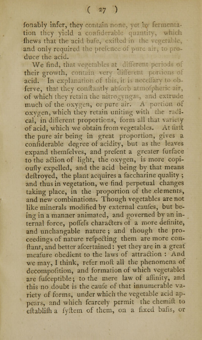 fonably infer, they contain nor. ' fermenta- tion they yield a considerable quantity, which fhews that the acid bafe, exifted in the vegetable, and only required the pretence of p duce the acid. We find, that vegetables at different pel their growth, contain very cli ions oi acid. In explanation of this, ii <ary to • ferve, that they confl tiy ai »rb atmofpheric air, of which they retain the nitrogyngas, a udc much of the. oxygen, or pure air. A portion oi oxygen, which they retain uniting with the radi- cal, in different proportions, form all that vane y of acid, which we obtain from vegetables. At fit it the pure air being in great proportion, gives a considerable degree of acidity, but as the leaves expand themfelves, and prefent a greater furface to the action of light, the oxygen, is more copi- oufly expelled, and the acid being by that means deftroyed, the plant acquires a faccharine quality ; and thus in vegetation, we find perpetual changes taking place, in the proportion of the elements, and new combinations. Though vegetables are not like minerals modified by external caufes, but be- ing in a manner animated, and governed by an in- ternal force, pofiefs characters of a more definite, and unchangable nature ; and though the pro- ceedings of nature refpecting them are more con- ftant, and better afcertained: yet they are in a great meafure obedient to the laws of attraction : And we may, I think, refer mod all the phenomena of decompofition, and formation of which vegetables are fufceptible; to the mere law of affinity, and this no doubt is the caufe of that innumerable va- riety of forms, under which the vegetable acid ap- pears, and which fcarcely permit the chemift to ettablifh a fyftem of them, on a fixed bans, or