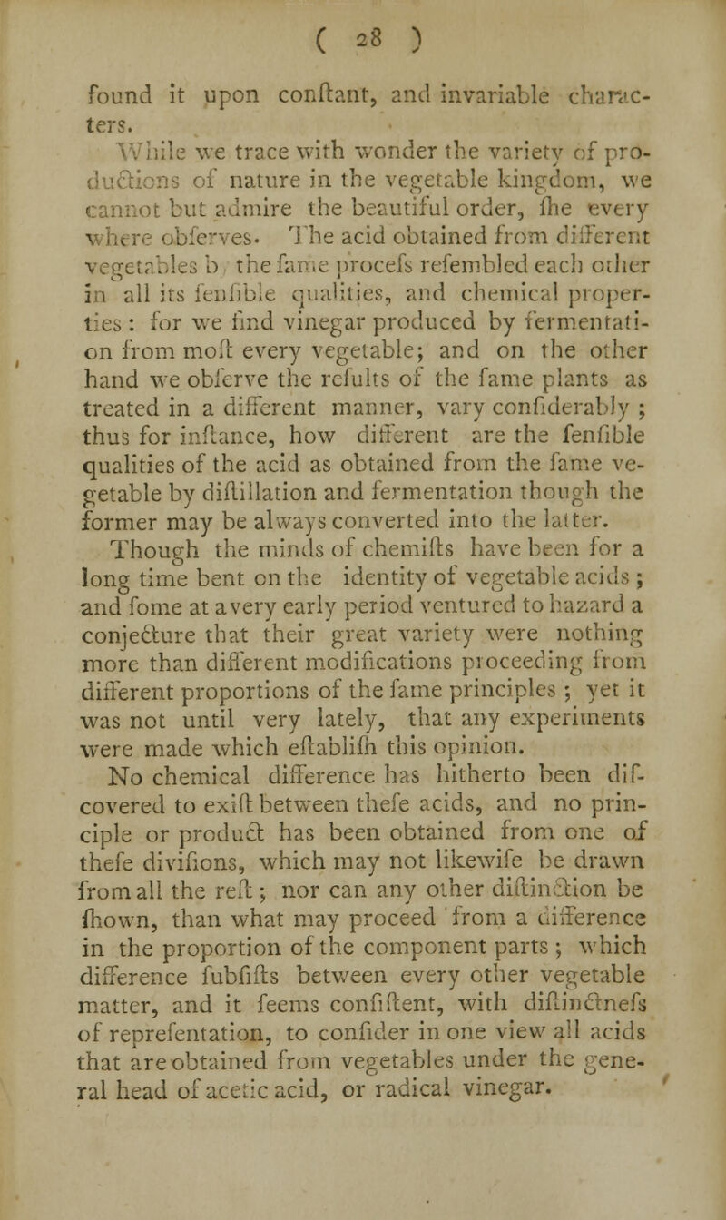 found it upon conftant, and invariable charac- ters. While we trace with wonder the variety of pro- ductions of nature in the vegetable kingdom, we cannot but admire the beautiful order, fhe - wher es. The acid obtained from different l ables b the fame procefs refembled each other i i all its fenfible qualities, and chemical proper- ties : for we find vinegar produced by fermentati- on from moil: every vegetable; and on the oilier hand we obferve the refults or the fame plants as treated in a different manner, vary confiderably ; thus for inftance, how different are the fenfible qualities of the acid as obtained from the fame ve- getable by diftillation and fermentation though the former may be always converted into the latter. Though the minds of chemifts have been for a long time bent en the identity of vegetable acids ; and fome at a very early period ventured to hazard a conjecture that their great variety were nothing more than different modifications proceeding from different proportions of the fame principles ; yet it was not until very lately, that any experiments were made which eftablim this opinion. No chemical difference has hitherto been dis- covered to exift between thefe acids, and no prin- ciple or product has been obtained from one of thefe divifions, which may not likewifc be drawn from all the reft; nor can any other diflinction be mown, than what may proceed from a difference in the proportion of the component parts ; which difference fubfifts between every other vegetable matter, and it feems confident, with diflinclnefs of reprefentation, to confider in one view all acids that are obtained from vegetables under the gene- ral head of acetic acid, or radical vinegar.