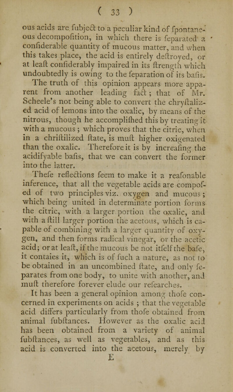 ous acids arc {abject to a peculiar kind of fpontane- ous decompofition, in which there is feparated a confiderable quantity of mucous matter, and when this takes place, the acid is entirely destroyed, or at leaft confiderably impaired in its flrength which undoubtedly is owing to the feparation of its bafis. The truth of this opinion appears more appa- rent from another leading fact ; that of Mr. Scheele's not being able to convert the chryftaliz- ed acid of lemons into the oxalic, by means of the nitrous, though he accomplifhed this by treating it with a mucous ; which proves that the citric, when in a chriftilized date, is mud higher oxigenated than the oxalic. Therefore it is by increasing the acidifyable bafis, that we can convert the former into the latter. Thefe reflections feem to make it a reafonable inference, that all the vegetable acids are compof- ed of two principles viz. oxygen and mucous; which being united in determinate portion forms the citric, with a larger portion the oxalic, and with a (till larger portion the acetous, which is ca- pable of combining with a larger quantity of oxy- gen, and then forms radical vinegar, or the acetic acid; or at leaft, if the mucous be not itfelfthe bafe, it contaies it, which is of fuch a nature, as not to be obtained in an uncombined ftate, and only fe- parates from one body, to unite with another, and mud therefore forever elude our refearches. It has been a general opinion among thofe con- cerned in experiments on acids ; that the vegetable acid differs particularly from thofe obtained from animal fubflances. However as the oxalic acil has been obtained from a variety of animal fubflances, as well as vegetables, and as this acid is converted into the acetous, merely by K