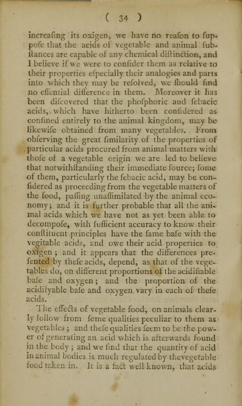 increafing its oxigen, we have no reafon to fup- pofe that the acids of vegetable and animal fub- ftances are capable of any chemical dillinction, and 1 believe if we were to confider them as relative to their properties efpecially their analogies and parts into which they may be refolved, we mould find no effential difference in them. Moreover it has been diJcovered that the phofphoric aud febacic acids, which have hitherto been confidered as confined entirely to the animal kingdom, may be likewife obtained from many vegetables. From obferving the great fimilarity of the properties of particular acids procured from animal matters with thofe of a vegetable origin we are led to believe that notwithstanding their immediate fource; fome of them, particularly the febacic acid, may be con- fidered as proceeding from the vegetable matters of the food, palling unaflimilated by the animal eco- nomy; and it is further probable that all the ani- mal acids which we have not as yet been able to decompofe, with fufficient accuracy to know their conftituent principles have the fame bafe with the vegitable acids, and owe their acid properties to oxigen ; and it appears that the differences pre- fented by thefe acids, depend, as that of the vege- tables do, on different proportions of the acidifiable bale and oxygen; and the proportion of the acidifyable bale and oxygen vary in each of thefe acids. The effects of vegetable food, on animals clear- ly follow from feme qualities peculiar to them as vegetables ; and thefe qualities feem to be the pow- er of generating an acid which is afterwards found in the body ; and we find that the quantity of acid in animal bodies is much regulated by thevcgetable food taken in. It 'is a fact well known, that acids