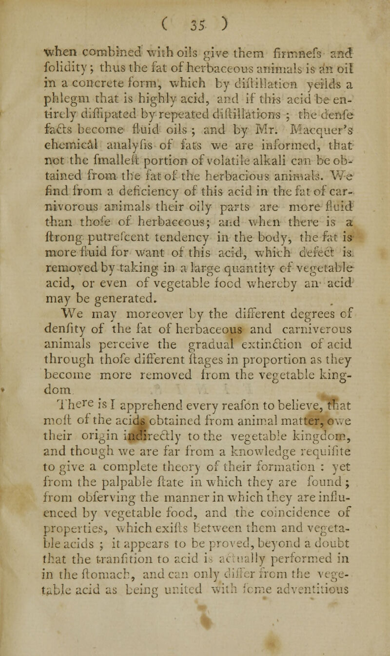 when combined with oils give them firtnfteft said folidity ; thus the fat of herbaceous animals is an oil in a concrete form, which by diifillation yeiids a phlegm that is highly acid, and if this acid be en- tirely difiipated by repeated diPtillations ; the denfe fafts become fluid oils ; and by Mr. Iv-acquer's chemical analyfis of fats we are informed, that net the fmalleit portion of volatile alkali can be ob- tained from the fat of the herbacious animals. We find from a deficiency of this acid in the fat of car- nivorous animals their oily parts are more fluid than thofe of herbaceous; and when there is a ftrong putrelcent tendency in the body, the fat is more fluid for want of this acid, whieh defect is removed by taking in a large quantity of vegetable acid, or even of vegetable food whereby an' acid may be generated. We may moreover by the different degrees cf denfity of the fat of herbaceous and carniverous animals perceive the gradual extinction of acid through thofe different ftages in proportion as they become more removed from the vegetable king- dom There is I apprehend every reafon to believe,Inat molt of the acick obtained from animal matter, owe their origin irjiwreclly to the vegetable kingdom, and though we are far from a knowledge requifite to give a complete theory of their formation : yet from the palpable fcate in which they are found ; from obferving the manner in which they are influ- enced by vegetable food, and the coincidence of properties, which exifis between them and vegeta- ble acids ; it appears to be proved, beyond a doubt that the tranfition to acid i ; i ually performed in in theftomach, andean only differ from the vege- table acid as being united with feme adventitious