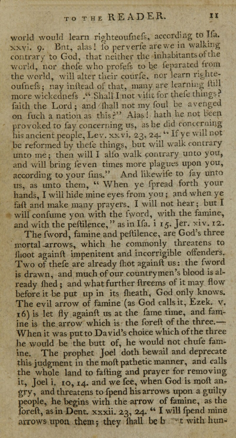 world would learn righteoufnefs, according to Ifa. xxyi. 9. Bnt, alas! lb perverfe are we in walking contrary to God, that neither the inhabitants of the world, nor thofe who profefs to be Separated from the world, will alter their courfe. nor learn rifehte- oufnefs; nay inikad of that, many are learning lull more wickednefs * Shall I not vilrc for thefe things? faith the Lord; and' mall not my foul be avenged on fuch a nation as this? Alas! hath he not been provoked to fay concerning us, as he did concerning his ancient people, Lev. xxvi. 23. 24. u If ye will not be reformed by thefe things, but will walk contrary unto me; then will I alio walk contrary unto you, and will bring feven times more plagues upon you, according to your fins. And likewife to fay unto us, as unto them,  When ye fpread forth your hands, I will hide mine eyes from you; and when ye fan and make many prayers, I will not hear; but I will confume yon with the fword, with the famine, and with the peftilence, as in Ifa. i 15. Jer. *iv. 12. The fword, famine and peftilence, are God's three mortal -arrows, which he commonly threatens to lhoot againft impenitent and incorrigible offenders. Two of thefe are already mot againft us: the fword is drawn, and much of our countrymen's blood is al- ready lhed ; and what further ftreems of it may flow before it be put up in its (heath, God only knows. The evil arrow of famine (as God calls it, Ezek. v. 16) is let fly againft us at the fame time, and fam- ine is the arrow which is the foreft of the three.— When it was put to David's choice which of the three he would be the butt of, he would not chufe fam- ine. The prophet Joel doth bewail and deprecate this judgment in the moft pathetic manner, and calls the whole land to falling and prayer for removing it, Joel i. 10,14. and we fee, when God is moft an- gry, and threatens to fpend his arrows upon a guilty people, he begins with the arrow of famine, as the foreft, as in Dent, xxxii. 23, 24.  I will fpend mine arrows upon them j they ihall be b -1 with hun-