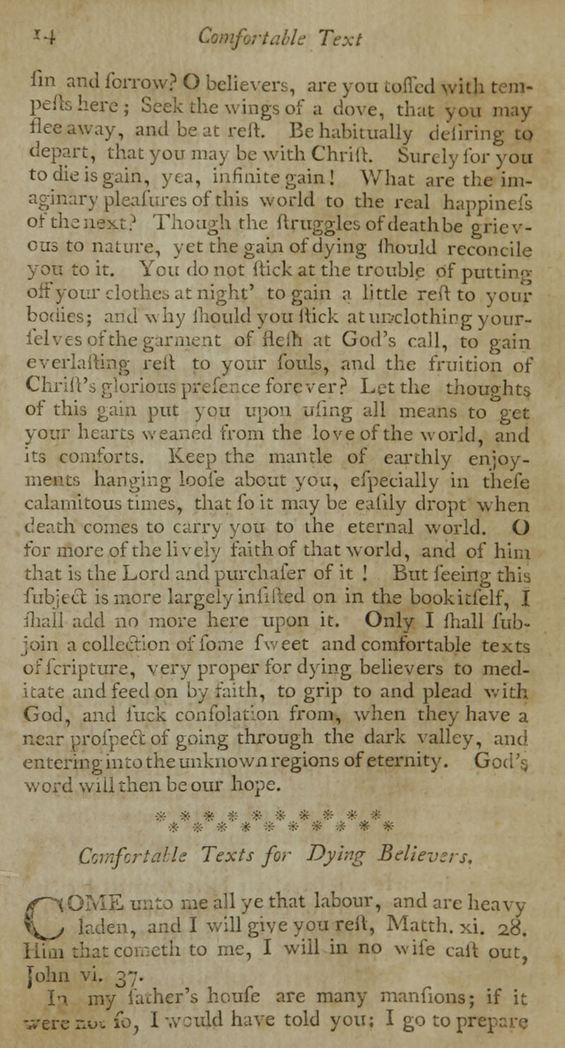 fin and forrow? O believers, are you tofled with tem- peftshere; Seek the wings of a dove, that you may flee away, and be at reft. Be habitually defiring to depart, that you may be with Chriih Sure ly for you to die is gain, yea, infinite gain! What are the im- aginary pleafures of this world to the real happinefs of the next? Though the ftrugglesofdeathbe griev- ous to nature, yet the gain of dying ihould reconcile you to it. You do not hick at the trouble of puttinn- off your clothes at night' to gain a little reft to your bodies; and why ihould you ftick at unclothing your- felves of the garment of ileih at God's call, to gain evcrlafting reft to your fouls, and the fruition of Chrift's glorious prefence forever? Let the thoughts of this gain put you upon ufing all means to get your hearts weaned from the love of the world, and its comforts. Keep the mantle of earthly enjoy- ments hanging loofe about you, efpecially in thefe calamitous times, that fo it may be ealiiy dropt when death comes to carry you to the eternal world. O for more of the lively faith of that world, and of him that is the Lord and purchaser of it ! But feeing this fubitct is more largely infilled on in the bookitfelf, I ihall add no more here upon it. Only I lhall fub- join a collection of fome fweet and comfortable texts oficripture, very proper for dying believers to med- itate and feed on by faith, to grip to and plead with God, and fuck confplation from, when they have a near proi'pecc of going through the dark valley, and entering into the unknown regions of eternity. God's, wo£d will then be our hope. ■?■ >:• * -?:- * * * # :•• * -:;:- * ■ * * * Comfortdble Texts for Dying Believers, COME unto me all ye that labour, and are heavy laden, and I will give you reft, Matth. xi. 28. Kirn thatcometh to me, I will in no wife call out, John vi. 37. In my lather's houfe are many manfions; if it were not £0, 1 would have told you; I go to pre]