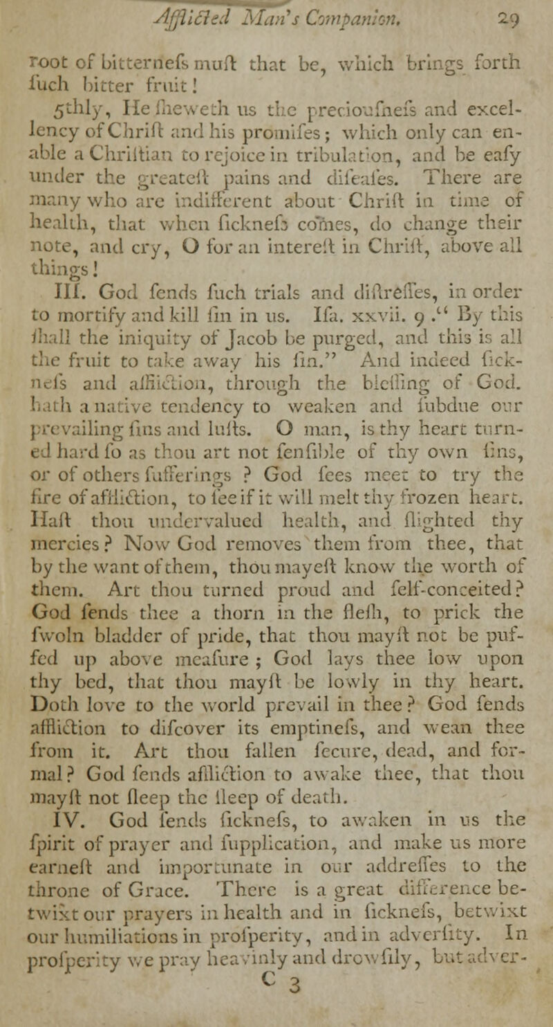 . Man's Companion, 2-9 root of bitterrfefs mud that be, which brings forth iuch bitter fruit! 5thly, Hejheweth us the precioufnefs and excel- lency of Chrift and his promifes; which only can en- able aChriltian to rejoice in tribulation, and be eafy under the greateft pains and difeafes. There are many who are indifferent about Chrift in time of health, that when ficknefs comes, do change their note, and cry, O for an intereft in Chrift', above all things! III. God fends fuch trials and diftrefTes, in order to mortify and kill fin in us. Ifa. xxvii. 9 . By this [] the iniquity of Jacob be purged, and this is all the fruit to take away his fin. And indeed 1 nefs and affliction, through the biciling of God. ; tendency to weaken and fubdue our prevailing fins and lulls. O man, is thy heart turn- ed hard lb as thou art not fenfible of thy own fins, or of others fufferings ? God fees meet to try the lire of affliction, to fee if it will melt thy frozen heart. Haft thou undervalued health, and flighted thy mercies? Now God removes them from thee, that by the want of them, thoumayeft know the worth of them. Art thou turned proud and felf-conceited? God fends thee a thorn in the flelh, to prick the fwoln bladder of pride, that thou may ft not be puf- fed up above meafure ; God lays thee low upon thy bed, that thou may ft be lowly in thy heart. Doth love to the world prevail in thee ? God fends affliction to difcover its emptinefs, and wean thee from it. Art thou fallen fecure, dead, and for- mal? God fends affliction to awake thee, that thou may ft not deep the ileep of death. IV. God lends ficknefs, to awaken in us the fpirit of prayer and fupplication, and make us more earneft and importunate in oar addreffes to the throne of Grace. There is a great difference be- twixt our prayers in health and in ficknefs, betwixt our humiliations in profperity, and in adverfity. In profperity we pray heavinly and drowfily, but adver- c 3