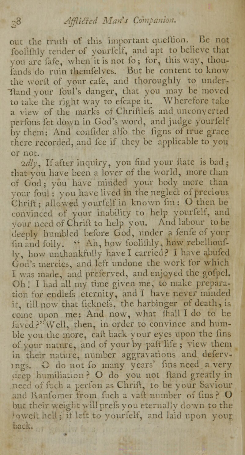 c8 out the truth of this important queftion. Be not faolilhly tender of yojurfelf, and apt to believe that you arc fafe, when it is not fo; for, this way, thou- sands do ruin thcmfelves. But be content to know the worft of your cafe, and thoroughly to und( Hand your foul's danger, that you may be moved to Lake the right way to efcape it. Wherefore take a view of the marks of Chriftlefs and unconverted perfons let down in God's word, and judge yourielf by them: And confider alfo the figns of true grace there recorded, and fee if they be applicable to you or not. 2f//r, If after inquiry, you find your hate is bad 5 that you have been a lover of the world, more than of God; you have minded your body more than your foul: you have lived in the neglect of precious Chrift; allowed yourielf in known fin: O then be convinced of your inability to help yourfelf, and r need of Chrift to help you. And labour to be deeply humbled before God, under a fenfe of yonr lin and folly.  Ah, how foolilhly, how rebelhouf- ly, how un thankfully have I carried? I have abufed God's mercies, and left undone the work for which L was made, and preierved, and enjoyed the gofpcl. Oh! I had all my time given me, to make prepara- tion for endlefs eternity, and I have never minded it, till now that ficknefs, the harbinger of death, is come upon me: And now, what lhall I do to be laved?Well, then, in order to convince and hum- ble you the more, call back your eyes upon the fins of your nature, and of your by pah life ; view them in their nature, number aggravations and deferv- £. O do not fo many years' fins need a very |p humiliation ? O do you not ftand greatly in need of fuch a perfon as Chrift, to be your Saviour and Ranfomei from fuch a vaft number of fins? O but their w eight will prefs you eternally down to the 'ov. .it to yourfelf, and laid upon your