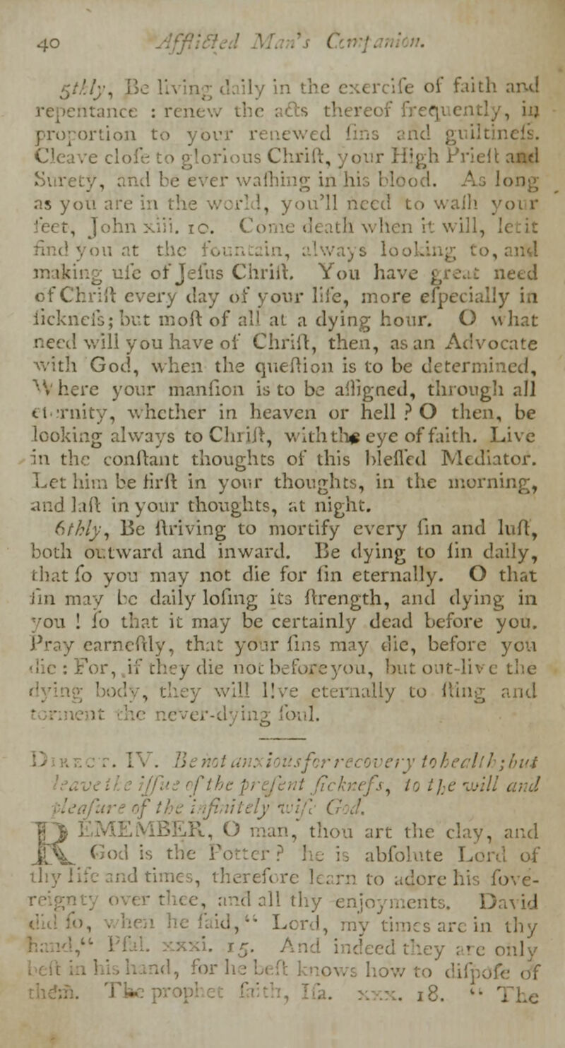$tkly, Be 11 \ ercife of faith and repentance : rem fts thereof iV - . , hj proportion to your id guiltin Cleave clofe to glorious Chrift, igh i'rieit and Surety, and be ever wafhing in his Mood. As long as yon are in the world, you'll need to waih yoi r feet, John xiii. 10. •' it will, li , .'.'ways loo' making ufe of Jeius Chrift. You have great need of Chrift every day of your life, more especially in iicknefs;but inoft of all at a dying hour. O what recti will you have of Chrift, then, as an Advocate with God, when the queftion is to be determined, Where your manfion is to be ailigned, through all ti rnity, whether in heaven or hell ? O then, be looking always toChriJ^, with th# eye of faith. Live hi the conftant thoughts of this blefled Mediator. Let him be tirft in your thoughts, in the morning, and laft in your thoughts, at night. bthly, Be ftriving to mortify every lin and luff, both outward and inward. Be dying to lin daily, that To you may not die for lin eternally. O that fin may be daily lofing its ftrength, and dying in you ! io that it may be certainly dead before you. Pray earncftly, that your fins may die, before you die : For, if they die noc befoxeyou, but out-liv e the will l!ve eternally to fting and , -dying foul. ; • usfcr recovery toheallh;bui ■<fj, to t]:c wit J. |_J EMEMBER, O man, thou art the clay, and JIV God is the Porter: abfolute Lord thy life and times, therefore learn to ..dore his fove- over thee, and all thy enjoyments. D id d, Lord, my times are in thy i. 15. And indeed they are only rid, forhebeft knows how to difpofe of