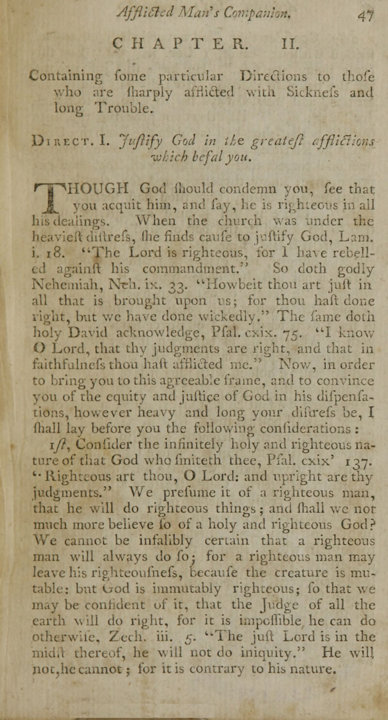 CHAPTER. II. Containing Tome particular Directions to thofe who are fharply airiicted with Sicknefs and long Trouble. Direct. I. Jiftfy Cod in the great eft cffllcllcns -cjr::ch befal you. THOUGH God mould condemn you, fee that you acquit him, and lay, he is righteous in all alings. When the church was under the eftdiftrefs, Ihe finds caufe to juftify God, Lam. i. 18. The Lord is righteous, for I have 1 gainlt his commandment. So doth godly Nehemiah, Nell, ix. 33. Howbeit thou art juit in all that is brought upon us; for thou haft done right, but we have done wickedly. The fame doth holy David acknowledge, Pfal. cxix. 75. I know O Lord, that thy judgments are right, and that in faithfulnefs thou haft afflicted me. Now, in order to bring you to this agreeable frame, and to convince you of the equity and jullice of God in his difpenfa- tion.s, however heavy and long your diftrefs be, I lhall lay before you the following confederations: 1/?, Confider the infinitely holy and righteous na- ture of that God whofmiteth thee, Pfal. cxix' 137. *■' Righteous art thou, O Lord: and upright are thy judgments. We prefume it of a righteous man, that he will do righteous things; and mall we not much more believe fo of a holy and righteous God? We cannot be infalibly certain that a righteous man will always do foj for a righteous man may leave his righteoufnefs, becaufe the creature is mu- table: but uod is immutably righteous; fo that we may be confident of it, that the Judge of all the earth will do right, for it is knpoflible he can do otherwife, Zech. in. 5- The juft Lord is in the thereof, he will not do iniquity. He will notjhc cannot; for it is contrary to his nature.