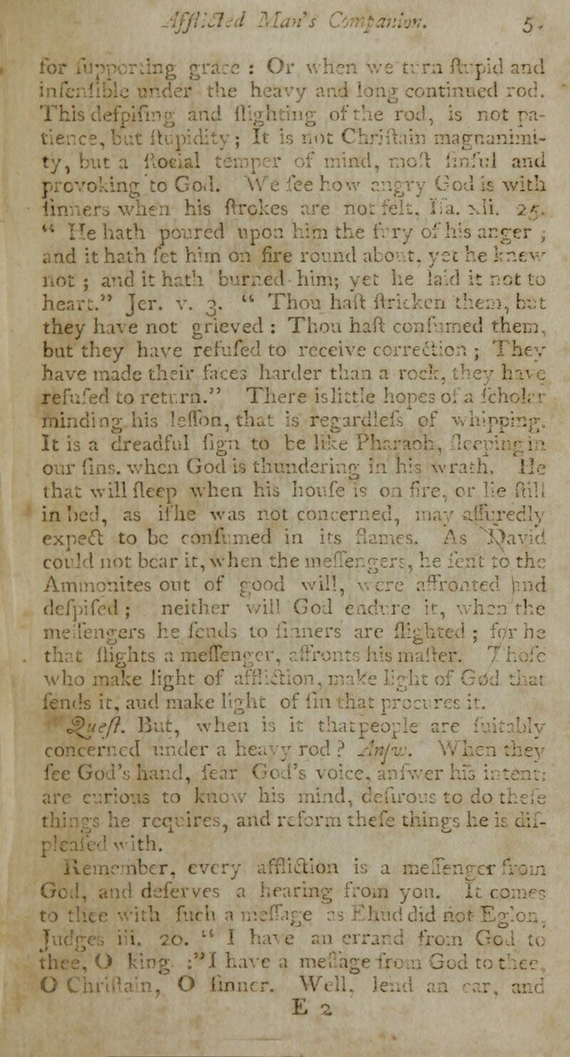 ion. 5- grace : Or when we ti rn ftupid and e heavy :ontinued rod. This defpifin i ad, is not pa- tience . ; It is not C lagnaninii- it a fto*ial temper of mind, mo!\ (inful and provoking to God. : with his ftrokes are not felt, ifa. >di. 25. M He hath poured upon him the fVry of his anger ; and it hath fet him on fire round about, yet he knev/ not ; and it hath burned him; yet he laid it not to heart. Jcr. v. 3. u Thou haft ftricken the: they have not grieved : Thou haft c< I them, but they have refufed to receive correction ; have made their laces harder than a rock, they ha^ e rfcfufed to return. There islittle hopes i iininding.his Ieflbh, that is fegardlefs pf whipping. It is a dreadful fign to be like ins. when God is thundering in h i Wrath, lie that willfleep when his horde is on fire, or lie ml. in bed, as ii lie was not concerned, '-redly expect to be ronfi med in ins flames, could not bear it, when them t to. the Ammonites out of good will, were :\a~i fed; neither will God endure it, when'the lers are flighted; for he (lights a meflei rents his maimer, who make light oi fends it, aud make light of 11 resit. S>ueft. But, concerned under a heavy rod ? An/vj. When they fee God's hand, fear rious to irons to do requires, and 1 things he ith. icmber, every affiidion is a melTengerj deferves a hearing from yon. It comes '• did . :t 1 ha :'*I have a mefiagi 0 linner. M E z