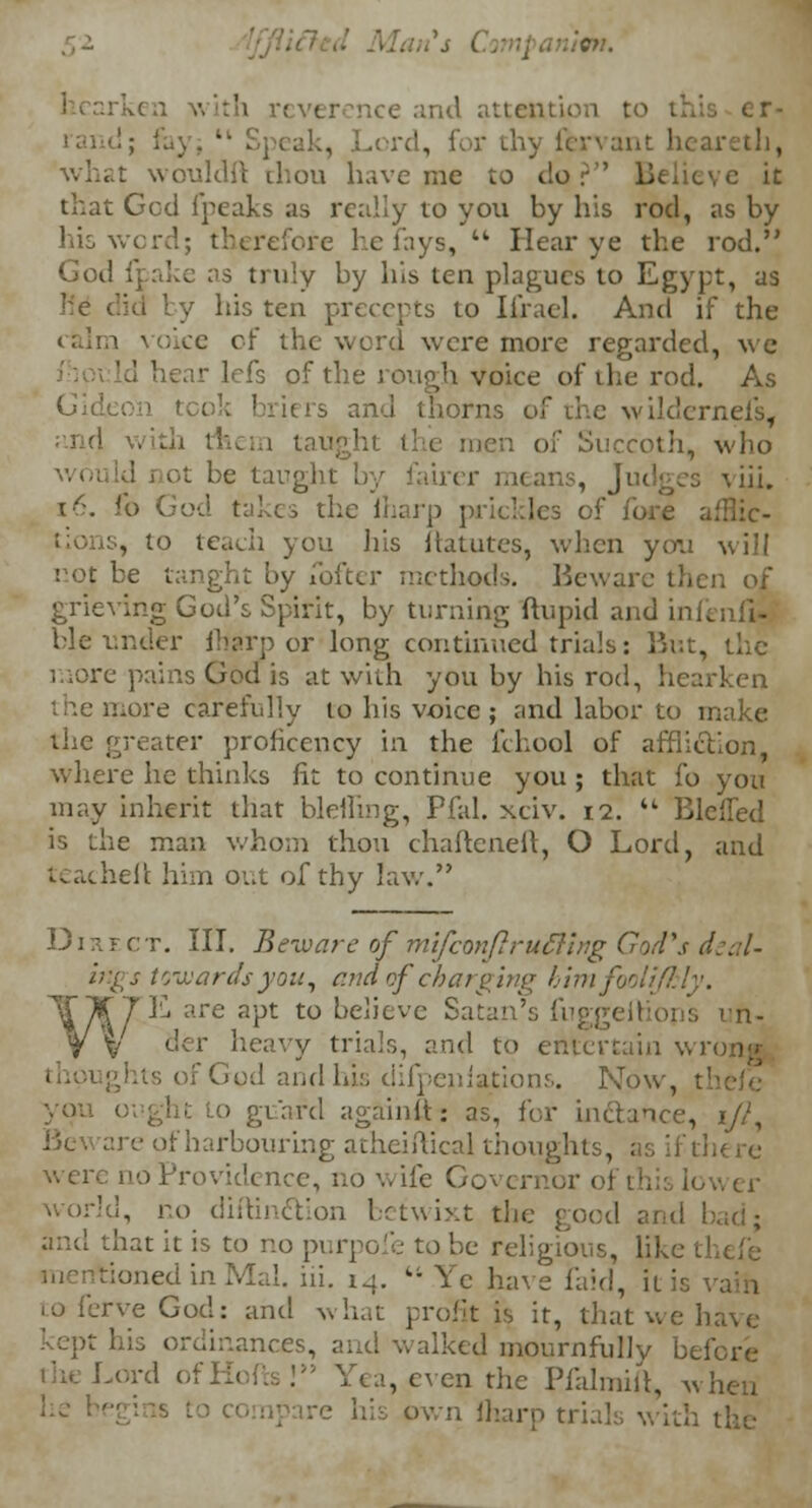 en. nee and attention to I d, for thy fervant hear what wouldft thou have me to dor'' Believe it that Gcd fpeaks as really to you by his rod, as by his word; therefore he fays, tk Hear ye the rod. God fpake as truly by his ten plagues to Egypt, as ' y his ten precepts to Iirael. And if the ike of the word were more regarded, we hear lefs of the rough voice of the rod. As iers and thorns of the wildernefs, taught the men of Succoth, who e taught by fairer means, Judges viii. 16. fo •• rp prickles of fore afflic- tions, to teach you his ftatutes, when you will eoJ be tanght by loftcr methods. Beware then of grieving God's Spirit, by turning ftupid and infenfi- ble under fhgrp or long continued trials: But, the more pains God is at with you by his rod, hearken more carefully to his voice ; and labor to make the greater prohceucy in the fchool of affliction, where he thinks fit to continue you ; that fo you may inherit that bleiling, Pfal. xciv. 12.  Bleued is the man whom thou chafteneft, O Lord, and teacheft him out of thy law. Direct. III. Beware of mlfconfirlifting God's deal- ings towards you, and of charging him fooli/I:ly. T7K are apt to believe Satan's fug] un- V der heavy trials, and to entertain wr< f God and his difpenlations. Now, 1 1 Lo guard againft- as, for Ln&auce, 1/?, harbourmg atheiftical thoughts, as if there were no Providence, no wife Governor ol 1 world, no diftinction betwixt the good and bad; and that it is to no purpofe to be religious, like med in Mai. hi. 14. kt Ye have laid, it is toferveGod: and what profit is it, that we have kept his ordinances, and walked mournfully before the I-ord < . en the Pfarmilt, when u Jharp trials with the