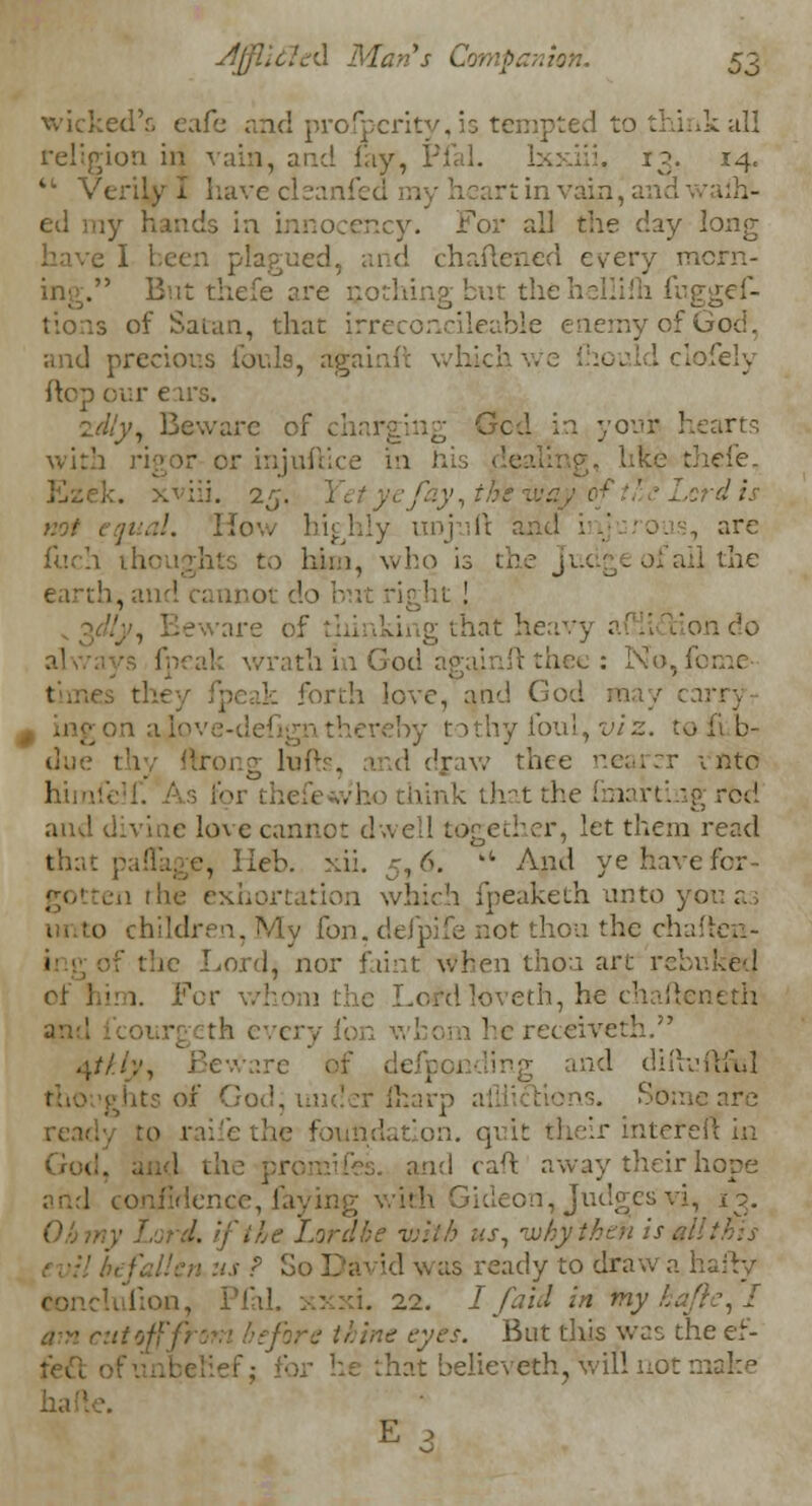 wicked's cafe and profperity, is tempted to.think all religion in vain, and fay, Pi 13. 14. • Verily I have cleanfed my heart in vain, and \ ed my hands in innocency. For all th? chy long e I been plagued, and chaftened every morn- ing. But thefe are nothing but thehellifh fuggef- tions of Satan, that irreconcileable enemy of God, and precious fouls, againft which ' . 1 clofely flop our ears. idly, Beware of ; Gcd in your 1 • or injuftice in h iefe. Ezek. xviii. 25. ] not equal, Ho . unjuft and i arc Inch thoughts to hi::), who is the Ju( I the earth, and cannot do : teware of dunking that heavy a always fpeak wrath in God againft thee : No,f( k forth love, and God may carry■ - big on a Jo ve-defign thereby to thy foul, viz. to d draw thee nearer into him k that the fmarting rbd and divine love cannot dwell together, let them read that paflage, Heb. xii. j, 6. u And ye have for- gotten the exhortation which fpeaketh unto yo P Iy Ion. defpife not thou the chaften- < the Lord, nor faint when thou art rebuked ci' him. For whom the Lordloveth, he chafteneth an th every fon whom he receiveth. 4///;-, Beware dinufhul tho ights of God, Some are ready ro railethe foundation, quit their intereff in and caft away their hope 1 confidence, laying with Gideon, Judges vi, 13. Ohmy Lord, if lie Lordbe with us, why then is all this lis ? So Divid was ready to draw a hairy [ion, Pfal 22. I/aid in tny hafte,! ■ cutoff from before thine eyes. But this was theef- fiat beiieveth, will not make •