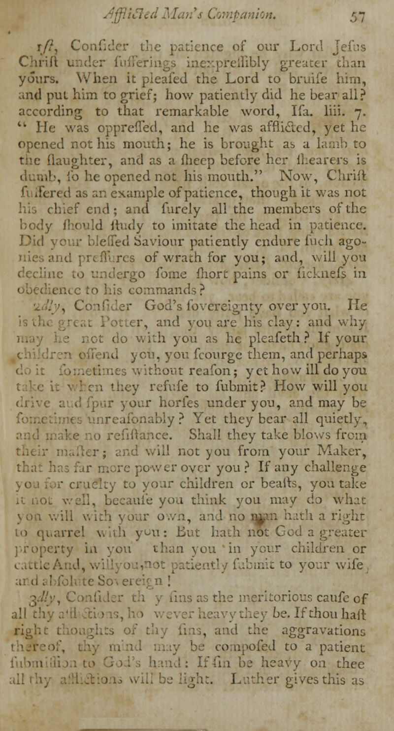 r/?, Co e patience of our Lord Jefcs Chrift under ful preinbly greater than yours. When it pleafed the Loi-d to bruife him, and put him to grief; how patiently did he bear ali? according to that remarkable word, Ifa. liii. 7. M He was oppreffed, and he was affliclcd, yet he opened not his mouth; he is brought as a lamb to the (laughter, and as a fheep before her (hearers is dumb, fo he opened not his mouth. Now, Chrift filtered as an example of patience, though it was not his chief end; and furely all the members of the body mould ftudy to imitate the head in patience, died Saviour patiently endure fuch ago- iii: s of wrath for you; and, will you decline rgo fome fhort pains or licknefs in obedience to his commands? 'idly, Confider God's lbvereignty over you. lie er, and you are his clay: and why • not do with you as he pleafeth ? If your -• offend ycu, you fcourge them, and perhaps w ithout reafon; yet how ill do you ; they refufe to fubmit? How will you di We aud fpar your hories under you, and may be iireafonably ? Yet they bear all quietly, i refinance. Shall they take blows from 1 will not you from your Maker, thri 2 power over you? If any challenge to your children or beafts, you take ... becaufe you think you may do what . will with your own, and no imn hath a rj to quarrel with you: But hath nut God a greater property in you than you in your children or : t to your wife teSovere fider th y das as the meritorious caufe of all c hey be. If thou haft rigkc L . and the aggravations compofed to a patient If fin be heavy on thee ail 1 ght. Luther gives tnis as