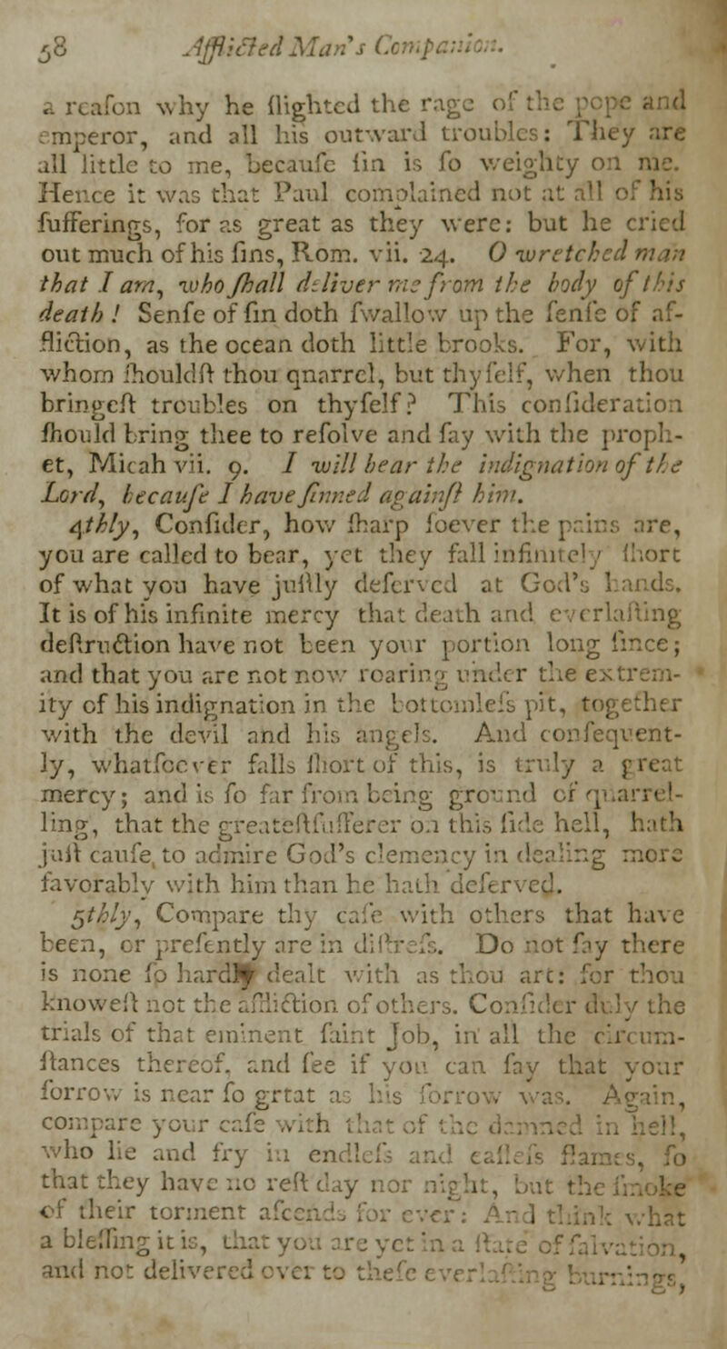 J 3 JfficledMarts C a reafon why he (lighted the rage oi emperor, and all his outward troubles: They arc all little to me, becaufe I'm is fo weighty on rae. Hence it was that Paul complained not at all • fufferings, for as great as they were: but he cried out much of his fins, Rom. vii. 24. 0 wretched man that.I am, who /hall dt liver me from the body of this death ! Senfe of fin doth fwallow up the fenfe of af- fliction, as the ocean doth little brooks. For, with whom ihouldft thou qnarrel, but thyfelf, when thou bringeft troubles on thyfelf? This confederation fhould bring thee to refolve and fay with the proph- et, Micah vii. 9. / •will bear the indignation of ihe Lord, becaufe I have finned again f him. 4th/y, Confidcr, how fharp ioever the pains are, you are called to bear, yet they fall infinite' j (hort of what you have juftly deferved at God's hands. It is of his infinite mercy that death and everlafting deftruction have not been your portion long fmce; and that you arc not now roaring under the extrem- ity of his indignation in the bottomlefs pit, tog with the devil and his angels. And confequent- ly, whatfecver falls fliort of this, is truly a great mercy; and is fo far from being ground of quarrel- ling, that the greateftfufferer 0.1 this fide hell, hath juft caufe to admire God's clemency in dealing more favorably with him than he hath defe r $thly, Compare thy cafe with others that have been, or prefendy arc in diffrefs. Do not fay there is none fo hardly dealt with as thou arc: for thou knoweft not the affli&ion of others. Confider duly the trials of that eminent faint Job, in all the cin uia- ftances thereof, and fee if yon can fay that your forrow is near Co grtat as his lor row was. A compare your cafe .. I who lie and fry in en .s, fo that they have no reft day nor night, but the of their torment all a blefling it is, d and not delivered over to thefe ev