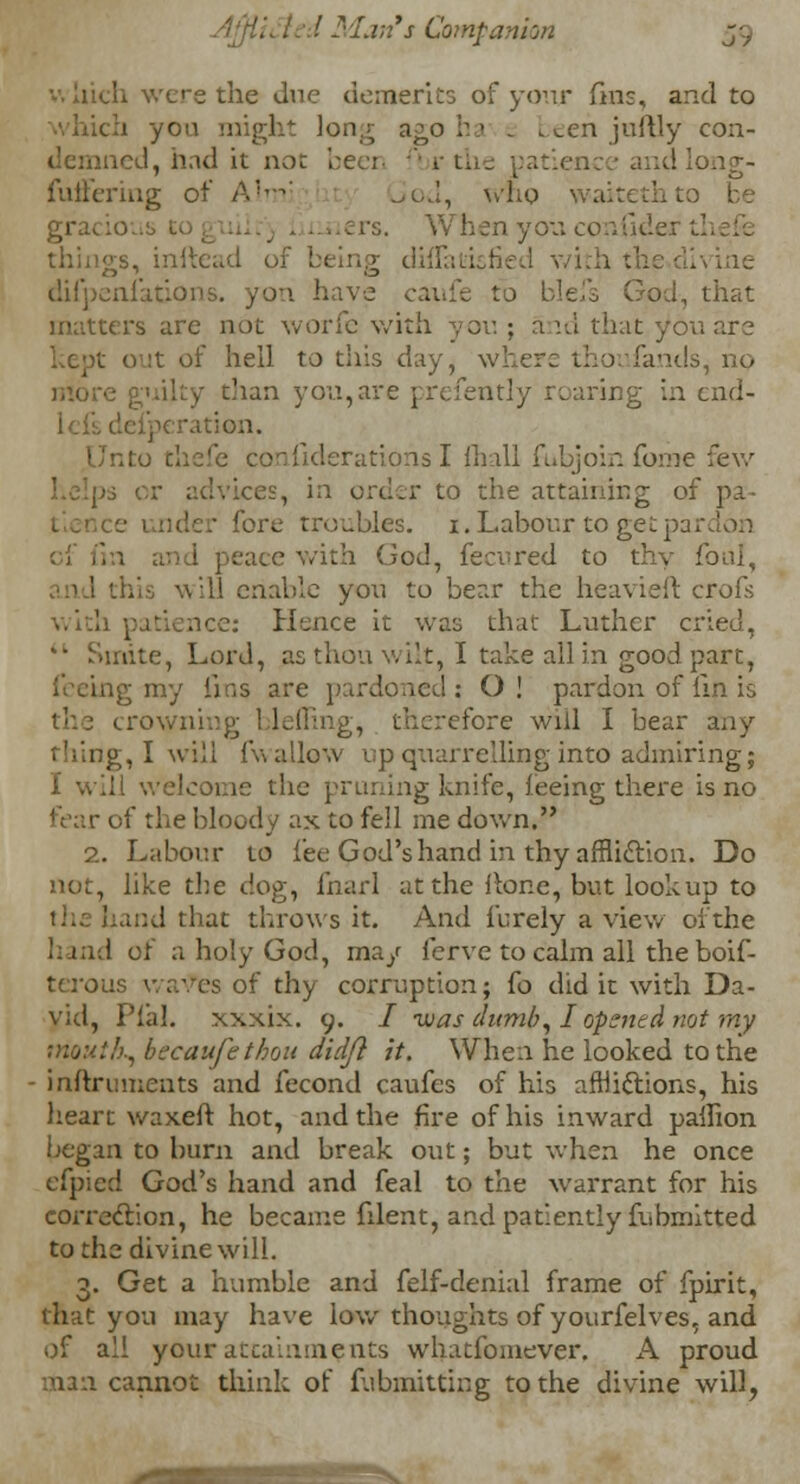 •-: Inch were the due demerits of your fins, and to 1 you might long a^oi:.' _ been juftly con- demned, had it not been r the patient and fuffering of Aim; 3od, who waitethto be rs. W h e n y ou c o a fi d e 1 5, inltcad of being diffatisfied with the.divine difpeni'ations. yon have caufe to blefs God, that matters are not worfe with you ; and that you are kept out of hell to this day, where thoufands, no y than you,are prefently rearing in end- ion. Unto thefe conhderations I {hall ftibjoin fome few or advices, in order to the attaining of pa- ■ under fore troubles. 1. Labour to get pardon eace with God, fecured to thy foul, .ill enable you to bear the heavieft crofs with patience: Hence it was that Luther cried, .nte, Lord, as thou wilt, I take all in good part, feeing my fins are pardoned: O! pardon of fin is I hiring, therefore will I bear any rising, I will fwallow up quarrelling into admiring; I will welcome the pruning knife, feeing there is no f the bloody ax to fell me down. 2. Labour to fee God's hand in thy affliction. Do not, like the dog, fnarl at the Hone, but lookup to and that throws it. And fbrely a view of the hand of a holy God, ma/ ferve to calm all the boif- tei'ous waves of thy corruption; fo did it with Da- vid, Plal. xxxix. 9. I was dumb, I opened not ray ■'■■, beeaufethou didjl it. When he looked to the inftruraents and fecond caufes of his afflictions, his heart waxeft hot, and the fire of his inward pailion began to burn and break out; but when he once efpied God's hand and feal to the warrant for his correclion, he became filent, and patiently fu omitted to the divine will. 3. Get a humble and felf-denial frame of fpirit, that you may have low thoughts of yourfelves, and of all your attainments whatfoniever. A proud man cannot think of fubmittiug to the divine will,