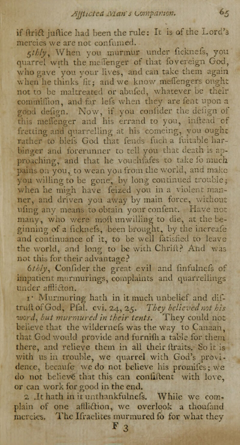 if ftrict juftice had been the rule: It is of the Lord's mercies we are not confumed. $thly, When you murmur under ficknefe, you quarrel with the mefTenger of that fovereign God, who gave you your lives, and can take them again when he thinks fit; and we know meflfengers ought not to be maltreated or abufed, whatever be their coiiunilhon, and far lefs when they are lent upon a I defign. Now, if you consider the defign of meffenger and his errand to you, Lling at his comeing, you ought r to blefs God that fends fuch a luitable har- binger and forerunner to tell you that death proaching, and that he vouchsafes to take fo much on you, to wean you from the world, and maicc you willing to be gone, by long continued trouble; when he migh have feized you in a violent man- ner, and driven you away by main force, without ufing any means to obtain your confent. Have not many, who were molt unwilling to die, at the be- ginning of a ficknefs, been brought, by the increafe and continuance of it, to be well fatisfied to leave the world, and long to be with Chrift? And was not this for their advantage? bthiy, Confider the great evil and finfulncfs of impatient rnurmurings, complaints and quarrellings ler afflicTxwl. i* Murmuring hath in it much unbelief and dif- truitofGod, Plal. cvi. 24, 25. They believed not his ivcr J, but murmured in their tents. They could not believe that the wildcrnefs was the way to Canaan, that God would provide and furnifli a table for them there, and relieve them in all their Itraits. So it is with us in trouble, we quarrel with God's provi- dence, becaufe we do not believe his promifes; we do not believe' that this can continent with love, or can work for good in the end. 2 .It hath in it unthankfulnefs. AVhiie we com- plain of one affliction, we overlook a thoufand ■■ s, The Ifraelites murmured fo for what they **3