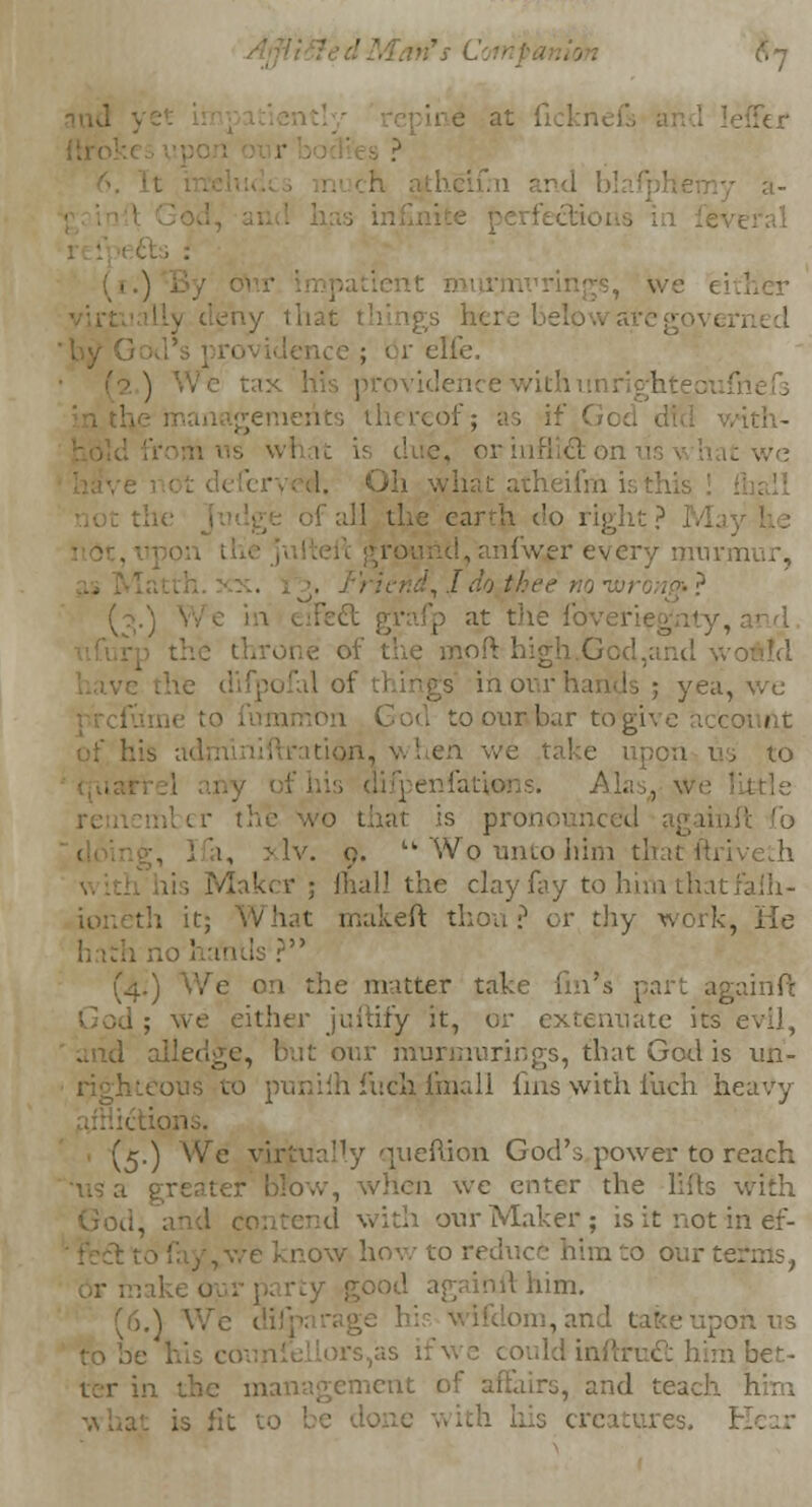 '-e at i. -, ? ■ '.heir. 11 - • ;s, we ei ly that things Ik; e [fe. (2.) We tax I b withunrighteoufi gemerits thereof; as if God nth- . what is due, oi -we earth do right ? 1 nfwer ever;/ irravm I do thee no ivr (/>.} at the fo mpft high.God,and yvc • ; yea, we God to our bar to give iccounl eh. wo take upon us to Alas,, we little vo that is pronounced aga > lv. 9. uWq unto him that ftriveth . ' . ■ ) mall the clay fay to him tl ioneth it; akeft thou ? or thy work, He 1 Is ? (4.) We o:i the matter take fin's pari againft 1 ; we either juftify it, or extenuate its evil, it our murmurings, that God is un- hteous to puniih fuch fmall fins with iuch heavy (5.) We virtually queftion God's.power to reach • blow, when we enter the lilts with our Maker ; is it not in ef- c know how to reduce him to our te. him. (6.) We • ■ keupoh us himbet- , and teach I creatures. 1