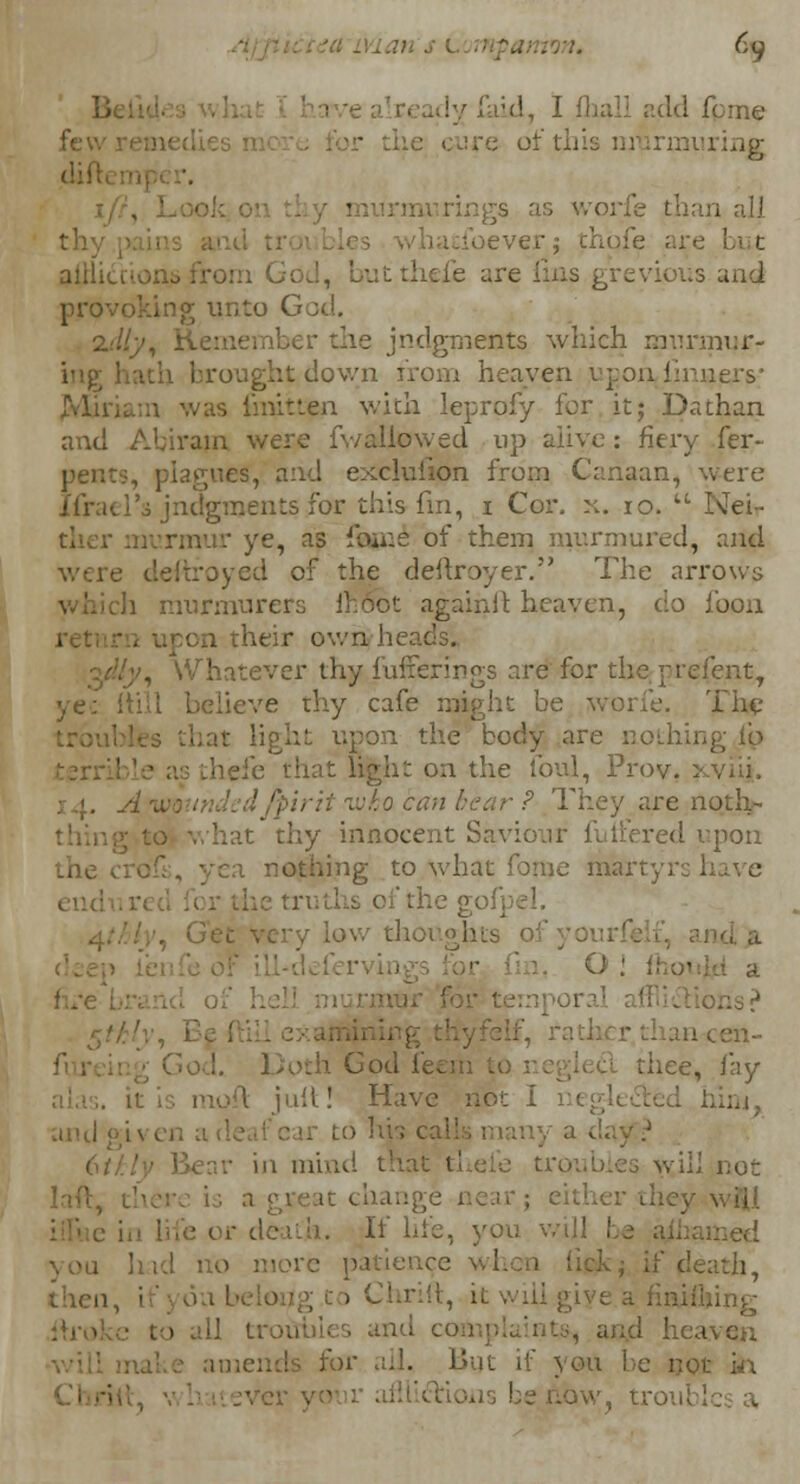 6y ly f>;<!, I (hall add feme cm of rings as worfe tha ver; thqfe are but atfiicti ut thefe are lins grevious and provoking unto God. 2.'/// jndgments which munnur- lown from heaven upon, linaexs;' was fmitten with leprofy for it; Da than and Abirajn were fv/aliowed up alive: fiery fer- peBts, plagues, and exclulion from Canaan, were j'(V:k i'o judgments for this fin, i Cor. x. 10.  I\ei- murmur ye, as ionic of them murmured, and royed of the deftroyer. The arrows i murmurers Ihoct againft heaven, do foon ■on their ov/n heads. , Whatever thy fufferings are for the prefent, ye: ftill believe thy cafe might be worfe. The upon the body are nothing lb thefe that light on the foul, Prov, : .>. _• rit-wka can bear ? They are no.thj- i thy innocent Saviour futiered upon the a nothing to what fome martyrs have thoughts Doth God feej thee, lay juil! Have not I - in mind that t! i wili not it change near; either the] • or death. If life, you v. you had no more patience when lick- if death, then, ■ ;, h will : all trout ot in low, troui
