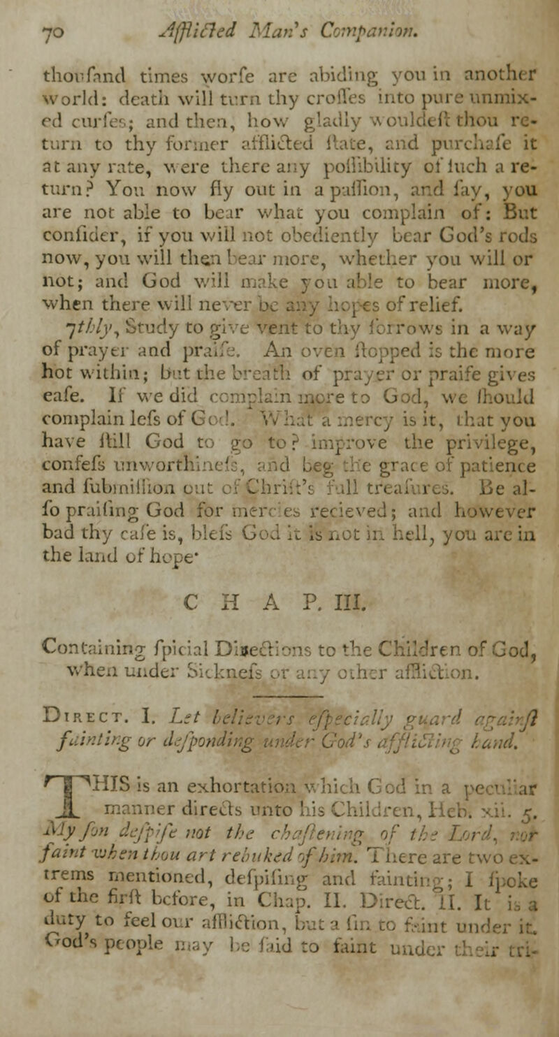 thou fa nd times worfe are abiding you in another world: death will turn thy crofles into pure unmix- ed curie'.; and then, how gladly wo ou re- turn to thy former afflicted Hate, and pi at any rate, were there any poffibility olInch a re- turn? You now fly out in apaflion, and lay, you are not able to bear what you complain of: But confider, if you will not obediently bear God's rods now, you will then bear more, whether you will or not; and God will make you able to bear more, when there will never :>f relief. jtbly, Study to give vent to thy fbrrows in a way of prayer and piralfe. An oven flopped is the more hot within; but*he bream of prayer or praife gives eafe. If we did complain inpre to God, we Ihould complain lefs of God. V is it, that you have Hill God to go to? improve the privilege, confefs unwortninefs, and Leg die grace of pal and fubmiifion out of Chrift's full treafures. lie al- fo praifing God for mere es recieved; and however bad thy cafe is, blefs God it is not in hell, you are in the land of hope' C H A P. III. Containing fpicial Directions to the Children or When under Sickn I ;her affliction. Direct. I. Lst L fainting or da/ponding , . and. THIS is an exhortation which God in a manner directs unto his Children, licb. xii. 5. ^Jy j not the ■ faint -when thou art rebuked of him. There are two ex- trems mentioned, defpifing and hunting; I fpoke of the firft before, in Chap. II. Direct. II. It is a duty to feel our affliction, but a fin to feint under it God's people may be faid to faint nude.